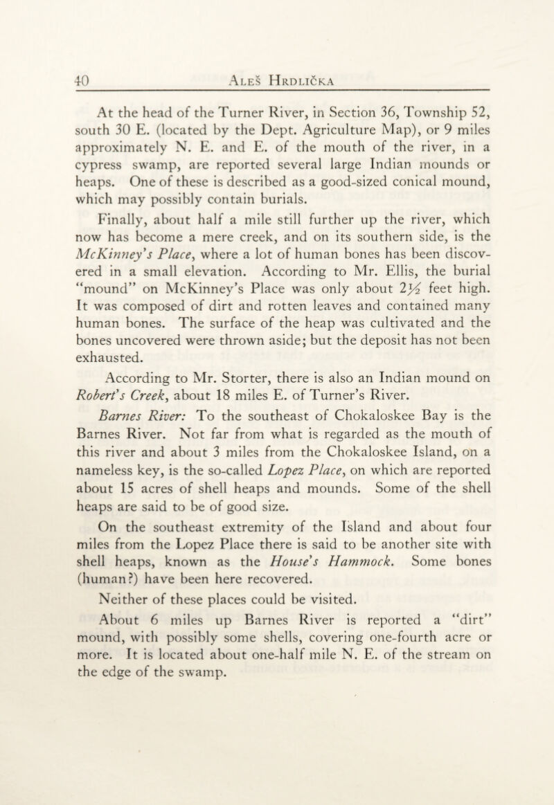 At the head of the Turner River, in Section 36, Township 52, south 30 E. (located by the Dept. Agriculture Map), or 9 miles approximately N. E. and E. of the mouth of the river, in a cypress swamp, are reported several large Indian mounds or heaps. One of these is described as a good-sized conical mound, which may possibly contain burials. Finally, about half a mile still further up the river, which now has become a mere creek, and on its southern side, is the McKinney's Place, where a lot of human bones has been discov¬ ered in a small elevation. According to Mr. Ellis, the burial “mound” on McKinney's Place was only about feet high. It was composed of dirt and rotten leaves and contained many human bones. The surface of the heap was cultivated and the bones uncovered were thrown aside; but the deposit has not been exhausted. According to Mr. Storter, there is also an Indian mound on Robert's Creek, about 18 miles E. of Turner's River. Barnes River: To the southeast of Chokaloskee Bay is the Barnes River. Not far from what is regarded as the mouth of this river and about 3 miles from the Chokaloskee Island, on a nameless key, is the so-called Lopez Place, on which are reported about 15 acres of shell heaps and mounds. Some of the shell heaps are said to be of good size. On the southeast extremity of the Island and about four miles from the Lopez Place there is said to be another site with shell heaps, known as the House's Hammock. Some bones (human?) have been here recovered. Neither of these places could be visited. About 6 miles up Barnes River is reported a “dirt” mound, with possibly some shells, covering one-fourth acre or more. It is located about one-half mile N. E. of the stream on the edge of the swamp.