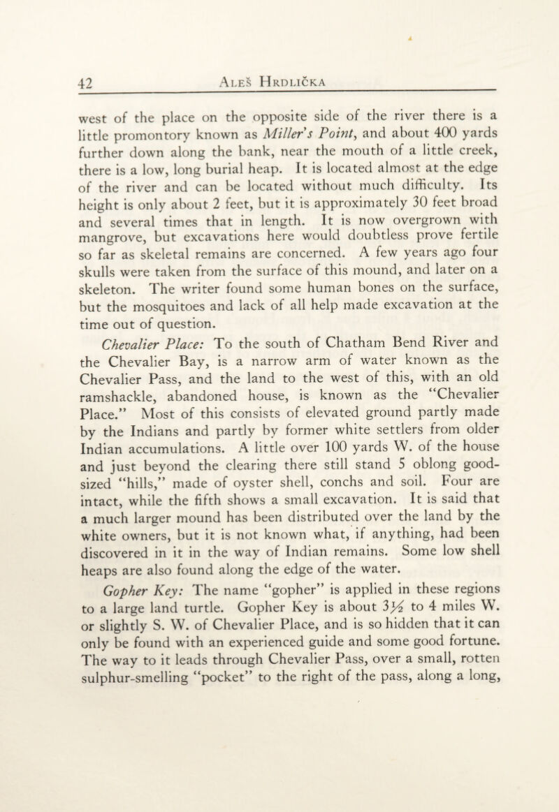 west of the place on the opposite side of the river there is a little promontory known as Miller s Point, and about 400 yards further down along the bank, near the mouth of a little creek, there is a low, long burial heap. It is located almost at the edge of the river and can be located without much difficulty. Its height is only about 2 feet, but it is approximately 30 feet broad and several times that in length. It is now overgrown with mangrove, but excavations here would doubtless prove fertile so far as skeletal remains are concerned. A few years ago four skulls were taken from the surface of this mound, and later on a skeleton. The writer found some human bones on the surface, but the mosquitoes and lack of all help made excavation at the time out of question. Chevalier Place: To the south of Chatham Bend River and the Chevalier Bay, is a narrow arm of water known as the Chevalier Pass, and the land to the west of this, with an old ramshackle, abandoned house, is known as the “Chevalier Place.” Most of this consists of elevated ground partly made by the Indians and partly by former white settlers from older Indian accumulations. A little over 100 yards W. of the house and just beyond the clearing there still stand 5 oblong good- sized “hills,” made of oyster shell, conchs and soil. Four are intact, while the fifth shows a small excavation. It is said that a much larger mound has been distributed over the land by the white owners, but it is not known what, if anything, had been discovered in it in the way of Indian remains. Some low shell heaps are also found along the edge of the water. Gopher Key: The name “gopher” is applied in these regions to a large land turtle. Gopher Key is about to 4 miles W. or slightly S. W. of Chevalier Place, and is so hidden that it can only be found with an experienced guide and some good fortune. The way to it leads through Chevalier Pass, over a small, rotten sulphur-smelling “pocket” to the right of the pass, along a long,