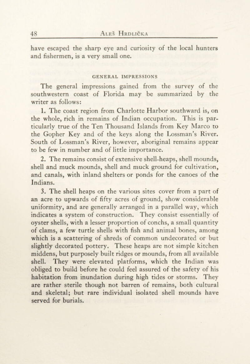 have escaped the sharp eye and curiosity of the local hunters and fishermen, is a very small one. GENERAL IMPRESSIONS The general impressions gained from the survey of the southwestern coast of Florida may be summarized by the writer as follows: 1. The coast region from Charlotte Harbor southward is, on the whole, rich in remains of Indian occupation. This is par¬ ticularly true of the Ten Thousand Islands from Key Marco to the Gopher Key and of the keys along the Lossman’s River. South of Lossman’s River, however, aboriginal remains appear to be few in number and of little importance. 2. The remains consist of extensive shell-heaps, shell mounds, shell and muck mounds, shell and muck ground for cultivation, and canals, with inland shelters or ponds for the canoes of the Indians. 3. The shell heaps on the various sites cover from a part of an acre to upwards of fifty acres of ground, show considerable uniformity, and are generally arranged in a parallel way, which indicates a system of construction. They consist essentially of oyster shells, with a lesser proportion of conchs, a small quantity of clams, a few turtle shells with fish and animal bones, among which is a scattering of shreds of common undecorated or but slightly decorated pottery. These heaps are not simple kitchen middens, but purposely built ridges or mounds, from all available shell. They were elevated platforms, which the Indian was obliged to build before he could feel assured of the safety of his habitation from inundation during high tides or storms. They are rather sterile though not barren of remains, both cultural and skeletal; but rare individual isolated shell mounds have served for burials.