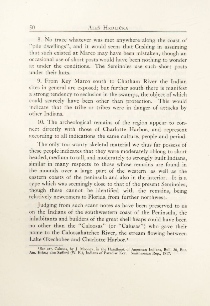 8. No trace whatever was met anywhere along the coast of “pile dwellings'’, and it would seem that Cushing in assuming that such existed at Marco may have been mistaken, though an occasional use of short posts would have been nothing to wonder at under the conditions. The Seminoles use such short posts under their huts. 9. From Key Marco south to Chatham River the Indian sites in general are exposed; but further south there is manifest a strong tendency to seclusion in the swamps, the object of which could scarcely have been other than protection. This would indicate that the tribe or tribes were in danger of attacks by other Indians. 10. The archeological remains of the region appear to con¬ nect directly with those of Charlotte Harbor, and represent according to all indications the same culture, people and period. The only too scanty skeletal material we thus far possess of these people indicates that they were moderately oblong to short headed, medium to tall, and moderately to strongly built Indians, similar in many respects to those whose remains are found in the mounds over a large part of the western as well as the eastern coasts of the peninsula and also in the interior. It is a type which was seemingly close to that of the present Seminoles, though these cannot be identified with the remains, being relatively newcomers to Florida from further northwest. Judging from such scant notes as have been preserved to us on the Indians oi the southwestern coast of the Peninsula, the inhabitants and builders of the great shell heaps could have been no other than the “Caloosas” (or “Calusas”) who gave their name to the Caloosahatchee River, the stream flowing between Lake Okechobee and Charlotte Harbor.1 1 See art. Calusas, by J. Mooney, in the Handbook of American Indians, Bull. 30, Bur. Am. Ethn.; also Safford (W. E.), Indians of Paradise Key. Smithsonian Rep., 1917.