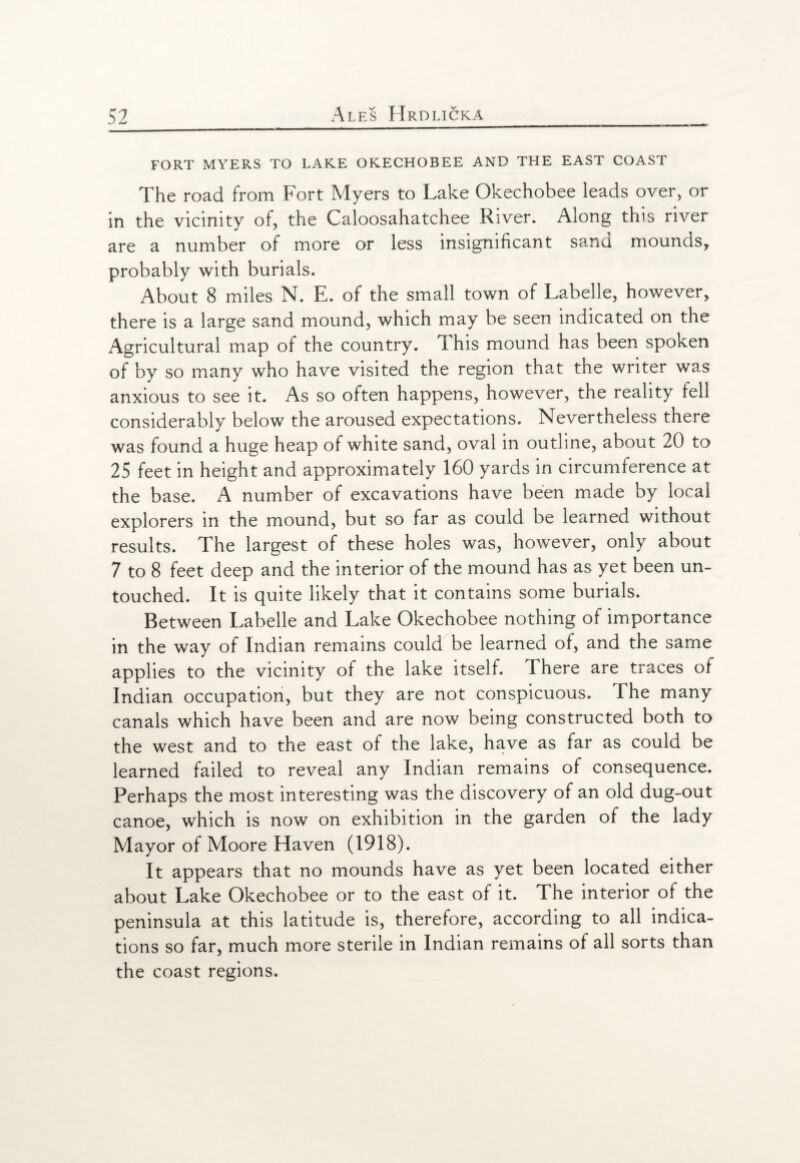 FORT MYERS TO LAKE OKECHOBEE AND THE EAST COAST The road from Fort Myers to Lake Okechobee leads over, or in the vicinity of, the Caloosahatchee River. Along this river are a number of more or less insignificant sand mounds, probably with burials. About 8 miles N. E. of the small town of Labelle, however, there is a large sand mound, which may be seen indicated on the Agricultural map of the country. This mound has been spoken of by so many who have visited the region that the writer was anxious to see it. As so often happens, however, the reality fell considerably below the aroused expectations. Nevertheless there was found a huge heap of white sand, oval in outline, about 20 to 25 feet in height and approximately 160 yards in circumference at the base. A number of excavations have been made by local explorers in the mound, but so far as could be learned without results. The largest of these holes was, however, only about 7 to 8 feet deep and the interior of the mound has as yet been un¬ touched. It is quite likely that it contains some burials. Between Labelle and Lake Okechobee nothing of importance in the way of Indian remains could be learned of, and the same applies to the vicinity of the lake itself. 1 here are traces of Indian occupation, but they are not conspicuous. The many canals which have been and are now being constructed both to the west and to the east of the lake, have as far as could be learned failed to reveal any Indian remains of consequence. Perhaps the most interesting was the discovery of an old dug-out canoe, which is now on exhibition in the garden of the lady Mayor of Moore Haven (1918). It appears that no mounds have as yet been located either about Lake Okechobee or to the east of it. The interior of the peninsula at this latitude is, therefore, according to all indica¬ tions so far, much more sterile in Indian remains of all sorts than the coast regions.