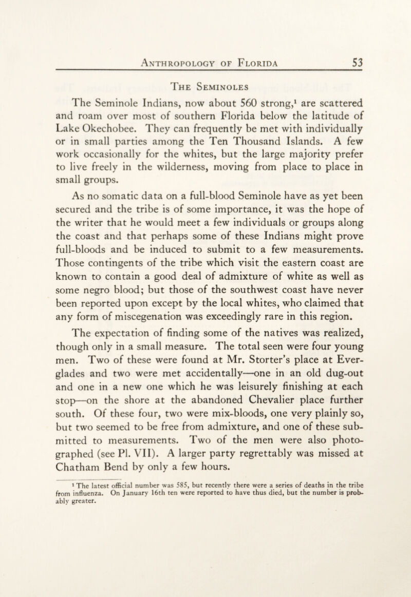 The Seminoles The Seminole Indians, now about 560 strong,1 are scattered and roam over most of southern Florida below the latitude of Lake Okechobee. They can frequently be met with individually or in small parties among the Ten Thousand Islands. A few work occasionally for the whites, but the large majority prefer to live freely in the wilderness, moving from place to place in small groups. As no somatic data on a full-blood Seminole have as yet been secured and the tribe is of some importance, it was the hope of the writer that he would meet a few individuals or groups along the coast and that perhaps some of these Indians might prove full-bloods and be induced to submit to a few measurements. Those contingents of the tribe which visit the eastern coast are known to contain a good deal of admixture of white as well as some negro blood; but those of the southwest coast have never been reported upon except by the local whites, who claimed that any form of miscegenation was exceedingly rare in this region. The expectation of finding some of the natives was realized, though only in a small measure. The total seen were four young men. Two of these were found at Mr. Storter’s place at Ever¬ glades and two were met accidentally—one in an old dug-out and one in a new one which he was leisurely finishing at each stop—on the shore at the abandoned Chevalier place further south. Of these four, two were mix-bloods, one very plainly so, but two seemed to be free from admixture, and one of these sub¬ mitted to measurements. Two of the men were also photo¬ graphed (see PI. VII). A larger party regrettably was missed at Chatham Bend by only a few hours. 1 The latest official number was 585, but recently there were a series of deaths in the tribe from influenza. On January 16th ten were reported to have thus died, but the number is prob¬ ably greater.