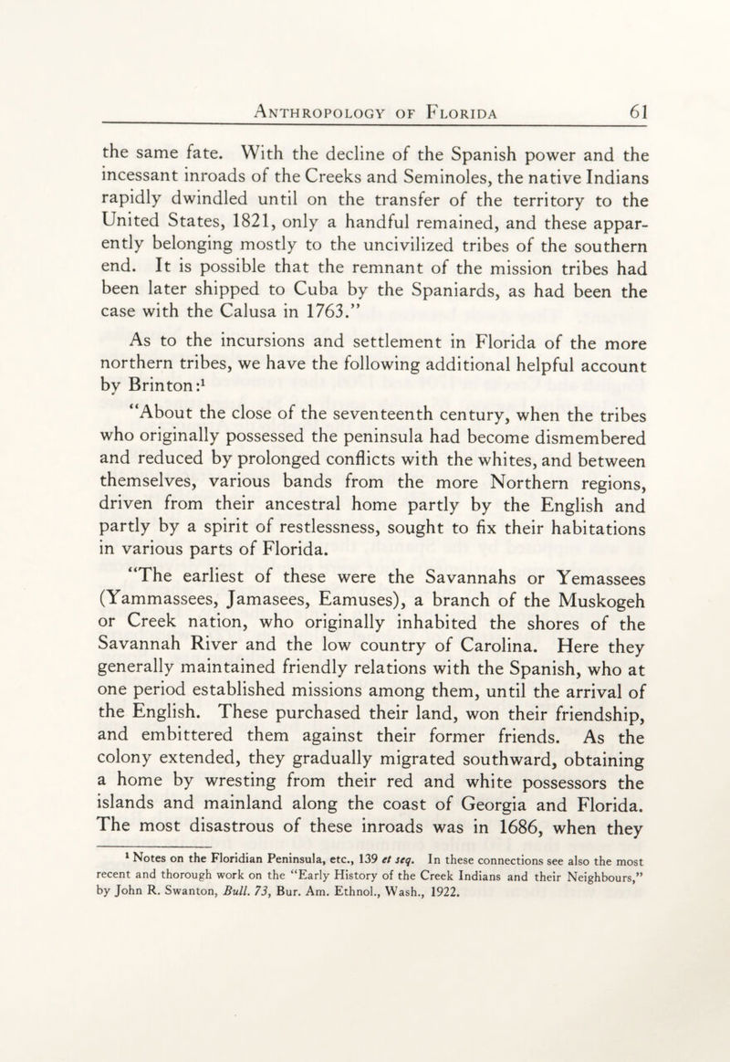 the same fate. With the decline of the Spanish power and the incessant inroads of the Creeks and Semmoles, the native Indians rapidly dwindled until on the transfer of the territory to the United States, 1821, only a handful remained, and these appar¬ ently belonging mostly to the uncivilized tribes of the southern end. It is possible that the remnant of the mission tribes had been later shipped to Cuba by the Spaniards, as had been the case with the Calusa in 1763.” As to the incursions and settlement in Florida of the more northern tribes, we have the following additional helpful account by Brinton:1 “About the close of the seventeenth century, when the tribes who originally possessed the peninsula had become dismembered and reduced by prolonged conflicts with the whites, and between themselves, various bands from the more Northern regions, driven from their ancestral home partly by the English and partly by a spirit of restlessness, sought to fix their habitations in various parts of Florida. “The earliest of these were the Savannahs or Yemassees (Yammassees, Jamasees, Eamuses), a branch of the Muskogeh or Creek nation, who originally inhabited the shores of the Savannah River and the low country of Carolina. Here they generally maintained friendly relations with the Spanish, who at one period established missions among them, until the arrival of the English. These purchased their land, won their friendship, and embittered them against their former friends. As the colony extended, they gradually migrated southward, obtaining a home by wresting from their red and white possessors the islands and mainland along the coast of Georgia and Florida. The most disastrous of these inroads was in 1686, when they 1 Notes on the Floridian Peninsula, etc., 139 et seq. In these connections see also the most recent and thorough work on the “Early History of the Creek Indians and their Neighbours,” by John R. Swanton, Bull. 73, Bur. Am. Ethnol., Wash., 1922.