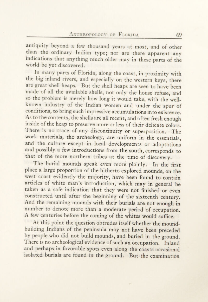 antiquity beyond a few thousand years at most, and of other than the ordinary Indian type; nor are there apparent any indications that anything much older may in these parts of the world be yet discovered. In many parts of Florida, along the coast, in proximity with the big inland rivers, and especially on the western keys, there aie great shell heaps. But the shell heaps are seen to have been made of all the available shells, not only the house refuse, and so the problem is merely how long it would take, with the well- known industry of the Indian women and under the spur of conditions, to bring such impressive accumulations into existence. As to the contents, the shells are all recent, and often fresh enough inside of the heap to preserve more or less of their delicate colors. Ihere is no trace of any discontinuity or superposition. The work materials, the archeology, are uniform in the essentials, and the culture except in local developments or adaptations and possibly a few introductions from the south, corresponds to that of the more northern tribes at the time of discovery. The burial mounds speak even more plainly. In the first place a large proportion of the hitherto explored mounds, on the west coast evidently the majority, have been found to contain articles of white man’s introduction, which may in general be taken as a safe indication that they were not finished or even constructed until after the beginning of the sixteenth century. And the remaining mounds with their burials are not enough in number to denote more than a moderate period of occupation. A few centuries before the coming of the whites would suffice. At this point the question obtrudes itself whether the mound¬ building Indians of the peninsula may not have been preceded by people who did not build mounds, and buried in the ground. There is no archeological evidence of such an occupation. Inland and perhaps in favorable spots even along the coasts occasional isolated burials are found in the ground. But the examination