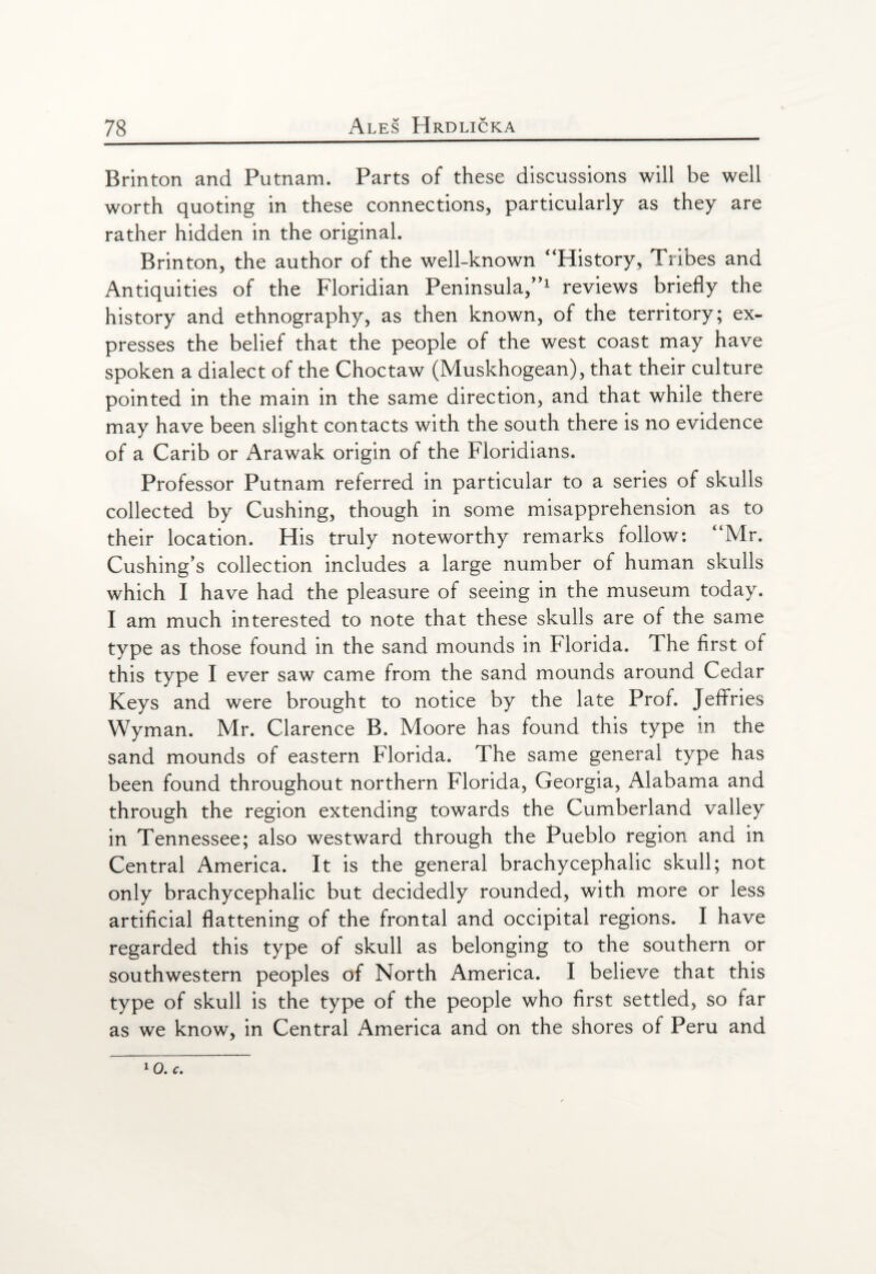 Brinton and Putnam. Parts of these discussions will be well worth quoting in these connections, particularly as they are rather hidden in the original. Brinton, the author of the well-known “History, Tribes and Antiquities of the Floridian Peninsula/’1 reviews briefly the history and ethnography, as then known, of the territory; ex¬ presses the belief that the people of the west coast may have spoken a dialect of the Choctaw (Muskhogean), that their culture pointed in the main in the same direction, and that while there may have been slight contacts with the south there is no evidence of a Carib or Arawak origin of the Floridians. Professor Putnam referred in particular to a series of skulls collected by Cushing, though in some misapprehension as to their location. His truly noteworthy remarks follow: “Mr. Cushing’s collection includes a large number of human skulls which I have had the pleasure of seeing in the museum today. I am much interested to note that these skulls are of the same type as those found in the sand mounds in blorida. The first of this type I ever saw came from the sand mounds around Cedar Keys and were brought to notice by the late Prof. Jeffries Wyman. Mr. Clarence B. Moore has found this type in the sand mounds of eastern Florida. The same general type has been found throughout northern Florida, Georgia, Alabama and through the region extending towards the Cumberland valley in Tennessee; also westward through the Pueblo region and in Central America. It is the general brachycephalic skull; not only brachycephalic but decidedly rounded, with more or less artificial flattening of the frontal and occipital regions. I have regarded this type of skull as belonging to the southern or southwestern peoples of North America. I believe that this type of skull is the type of the people who first settled, so far as we know, in Central America and on the shores of Peru and lo. c.