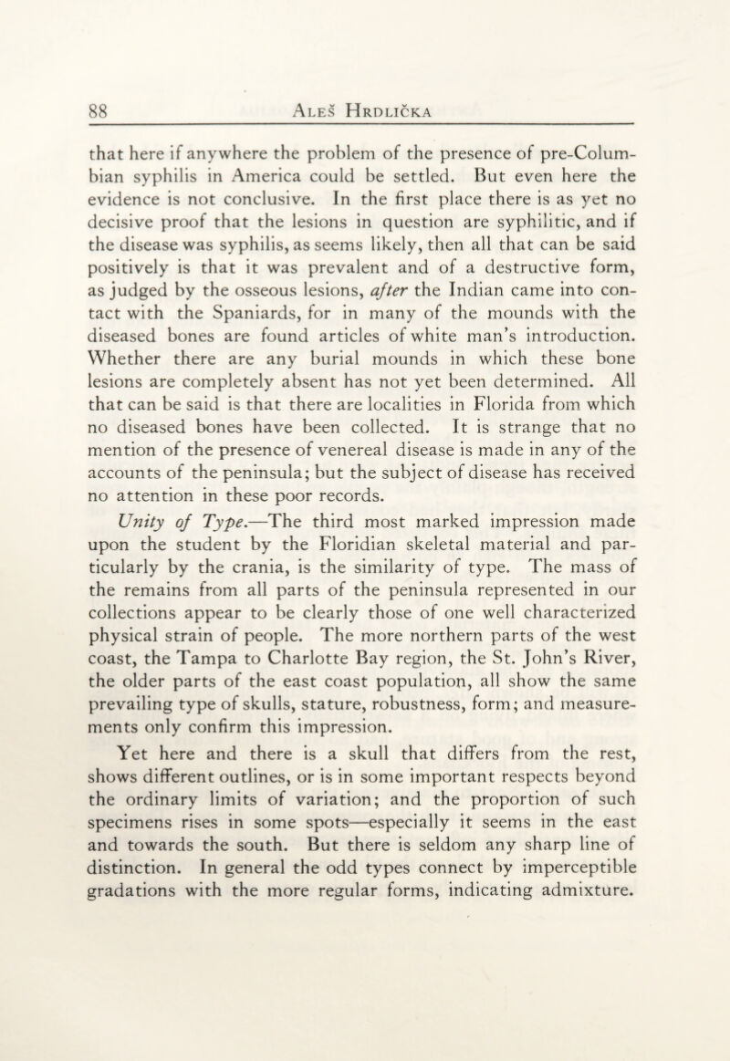 that here if anywhere the problem of the presence of pre-Colum¬ bian syphilis in America could be settled. But even here the evidence is not conclusive. In the first place there is as yet no decisive proof that the lesions in question are syphilitic, and if the disease was syphilis, as seems likely, then all that can be said positively is that it was prevalent and of a destructive form, as judged by the osseous lesions, after the Indian came into con¬ tact with the Spaniards, for in many of the mounds with the diseased bones are found articles of white man's introduction. Whether there are any burial mounds in which these bone lesions are completely absent has not yet been determined. All that can be said is that there are localities in Florida from which no diseased bones have been collected. It is strange that no mention of the presence of venereal disease is made in any of the accounts of the peninsula; but the subject of disease has received no attention in these poor records. Unity of Type.—The third most marked impression made upon the student by the Floridian skeletal material and par¬ ticularly by the crania, is the similarity of type. The mass of the remains from all parts of the peninsula represented in our collections appear to be clearly those of one well characterized physical strain of people. The more northern parts of the west coast, the Tampa to Charlotte Bay region, the St. John's River, the older parts of the east coast population, all show the same prevailing type of skulls, stature, robustness, form; and measure¬ ments only confirm this impression. Yet here and there is a skull that differs from the rest, shows different outlines, or is in some important respects beyond the ordinary limits of variation; and the proportion of such specimens rises in some spots—especially it seems in the east and towards the south. But there is seldom any sharp line of distinction. In general the odd types connect by imperceptible gradations with the more regular forms, indicating admixture.