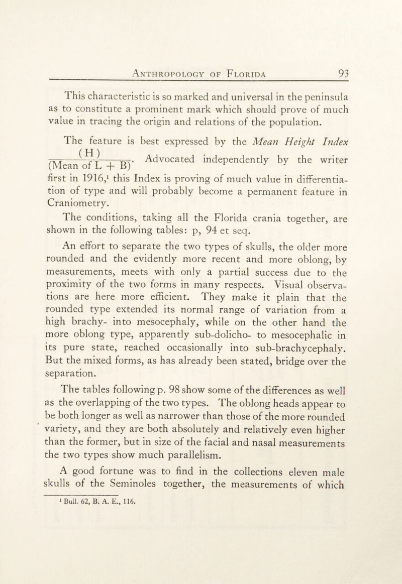 This characteristic is so marked and universal in the peninsula as to constitute a prominent mark which should prove of much value in tracing the origin and relations of the population. The feature is best expressed by the Mean Height Index / pj \ to-7~j—i—m* Advocated independently bv the writer (Mean of L + B) r 7 first in 1916,1 this Index is proving of much value in differentia¬ tion of type and will probably become a permanent feature in Craniometry. The conditions, taking all the Florida crania together, are shown in the following tables: p, 94 et seq. An effort to separate the two types of skulls, the older more rounded and the evidently more recent and more oblong, by measurements, meets with only a partial success due to the proximity of the two forms in many respects. Visual observa¬ tions are here more efficient. They make it plain that the rounded type extended its normal range of variation from a high brachy- into mesocephaly, while on the other hand the more oblong type, apparently sub-dolicho- to mesocephalic in its pure state, reached occasionally into sub-brachycephaly. But the mixed forms, as has already been stated, bridge over the separation. The tables following p. 98 show some of the differences as well as the overlapping of the two types. The oblong heads appear to be both longer as well as narrower than those of the more rounded variety, and they are both absolutely and relatively even higher than the former, but in size of the facial and nasal measurements the two types show much parallelism. A good fortune was to find in the collections eleven male skulls of the Seminoles together, the measurements of which 1 Bull. 62, B. A. E., 116.