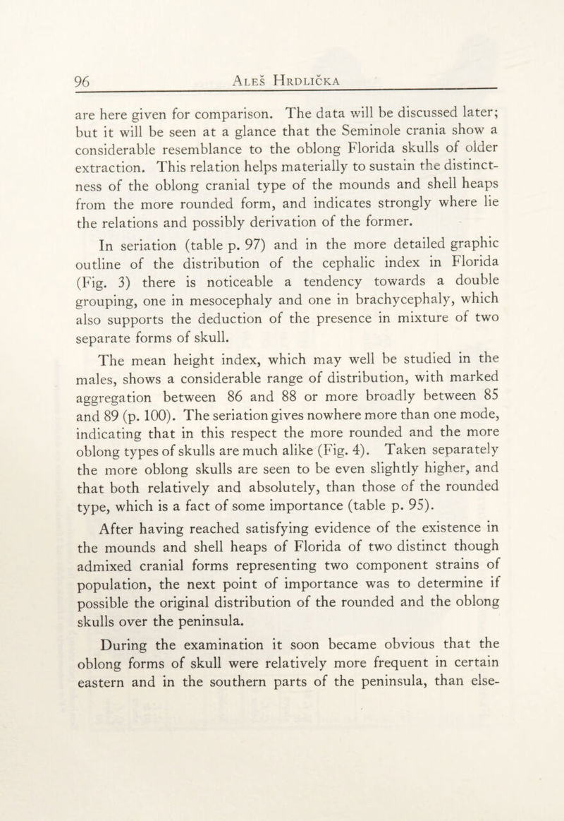 are here given for comparison. The data will be discussed later; but it will be seen at a glance that the Seminole crania show a considerable resemblance to the oblong Florida skulls of older extraction. This relation helps materially to sustain the distinct¬ ness of the oblong cranial type of the mounds and shell heaps from the more rounded form, and indicates strongly where lie the relations and possibly derivation of the former. In seriation (table p. 97) and in the more detailed graphic outline of the distribution of the cephalic index in Florida (Fig. 3) there is noticeable a tendency towards a double grouping, one in mesocephaly and one in brachycephaly, which also supports the deduction of the presence in mixture of two separate forms of skull. The mean height index, which may well be studied in the males, shows a considerable range of distribution, with marked aggregation between 86 and 88 or more broadly between 85 and 89 (p. 100). The seriation gives nowhere more than one mode, indicating that in this respect the more rounded and the more oblong types of skulls are much alike (Fig. 4). Taken separately the more oblong skulls are seen to be even slightly higher, and that both relatively and absolutely, than those of the rounded type, which is a fact of some importance (table p. 95). After having reached satisfying evidence of the existence in the mounds and shell heaps of Florida of two distinct though admixed cranial forms representing two component strains of population, the next point of importance was to determine if possible the original distribution of the rounded and the oblong skulls over the peninsula. During the examination it soon became obvious that the oblong forms of skull were relatively more frequent in certain eastern and in the southern parts of the peninsula, than else-