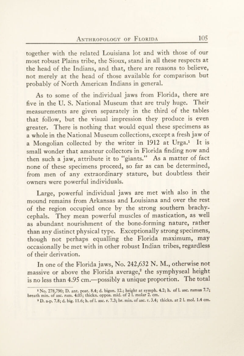 together with the related Louisiana lot and with those of our most robust Plains tribe, the Sioux, stand in all these respects at the head of the Indians, and that, there are reasons to believe, not merely at the head of those available for comparison but probably of North American Indians in general. As to some of the individual jaws from Florida, there are five in the U. S. National Museum that are truly huge. Their measurements are given separately in the third of the tables that follow, but the visual impression they produce is even greater. There is nothing that would equal these specimens as a whole in the National Museum collections, except a fresh jaw of a Mongolian collected by the writer in 1912 at Urga.1 It is small wonder that amateur collectors in Florida finding now and then such a jaw, attribute it to “giants.” As a matter of fact none of these specimens proceed, so far as can be determined, from men of any extraordinary stature, but doubtless their owners were powerful individuals. Large, powerful individual jaws are met with also in the mound remains from Arkansas and Louisiana and over the rest of the region occupied once by the strong southern brachy- cephals. They mean powerful muscles of mastication, as well as abundant nourishment of the bone-forming nature, rather than any distinct physical type. Exceptionally strong specimens, though not perhaps equalling the Florida maximum, may occasionally be met with in other robust Indian tribes, regardless of their derivation. In one of the Florida jaws, No. 242,632 N. M., otherwise not massive or above the Florida average,2 the symphyseal height is no less than 4.95 cm.—possibly a unique proportion. The total 1 No. 278,790; D. ant. post. 8.4; d. bigon. 12.; height at symph. 4.2; h. of 1. asc. ramus 7.7; breath min. of asc. ram. 4.05; thickn. oppos. mid. of 2 1. molar 2. cm. 2 D. a-p. 7.8; d. big. 11.6; h. of 1. asc. r. 7.3; br. min. of asc. r. 3.4; thickn. at 2 1. mol. 1.4 cm.