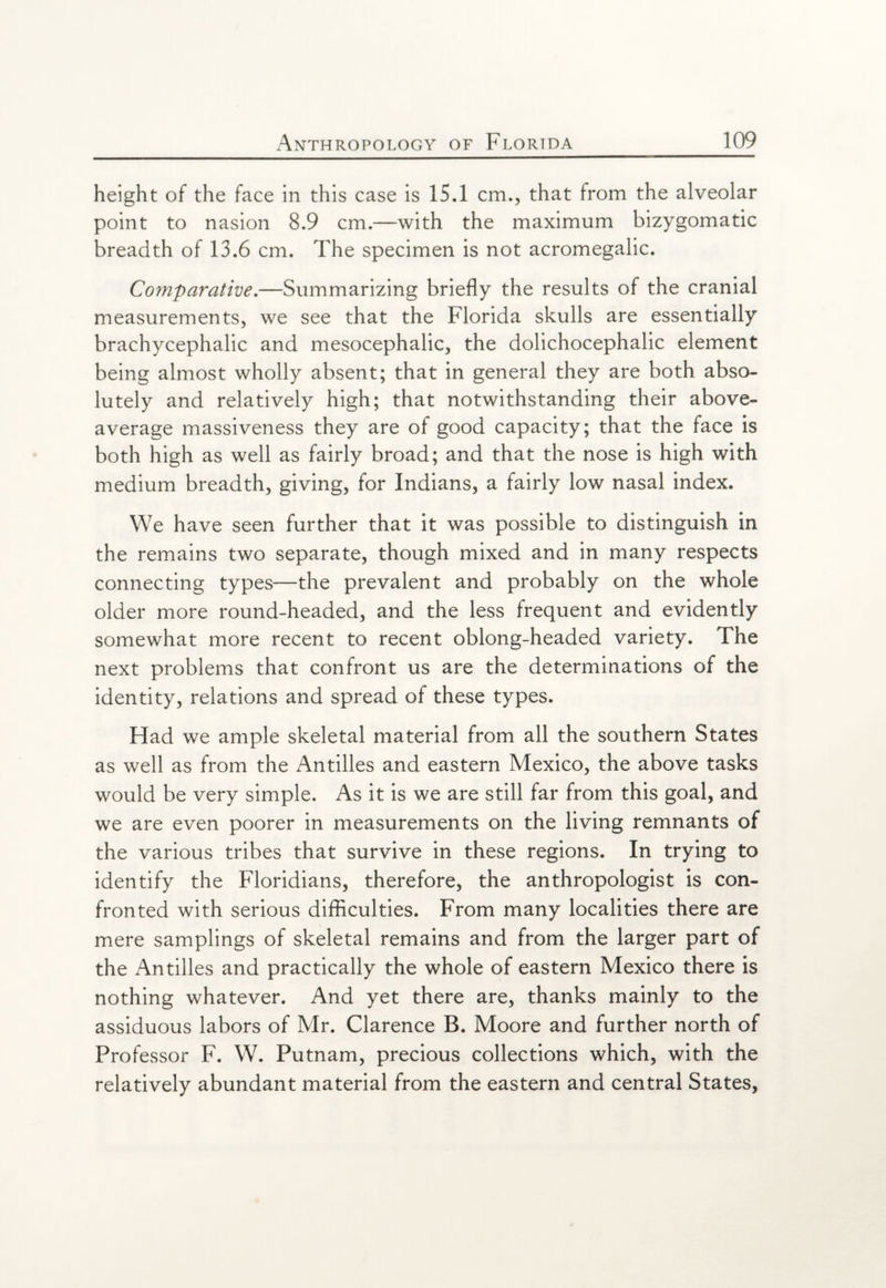 height of the face in this case is 1S.1 cm., that from the alveolar point to nasion 8.9 cm.—with the maximum bizygomatic breadth of 13.6 cm. The specimen is not acromegalic. Comparative.—Summarizing briefly the results of the cranial measurements, we see that the Florida skulls are essentially brachycephalic and mesocephalic, the dolichocephalic element being almost wholly absent; that in general they are both abso¬ lutely and relatively high; that notwithstanding their above- average massiveness they are of good capacity; that the face is both high as well as fairly broad; and that the nose is high with medium breadth, giving, for Indians, a fairly low nasal index. We have seen further that it was possible to distinguish in the remains two separate, though mixed and in many respects connecting types—the prevalent and probably on the whole older more round-headed, and the less frequent and evidently somewhat more recent to recent oblong-headed variety. The next problems that confront us are the determinations of the identity, relations and spread of these types. Had we ample skeletal material from all the southern States as well as from the Antilles and eastern Mexico, the above tasks would be very simple. As it is we are still far from this goal, and we are even poorer in measurements on the living remnants of the various tribes that survive in these regions. In trying to identify the Floridians, therefore, the anthropologist is con¬ fronted with serious difficulties. From many localities there are mere samplings of skeletal remains and from the larger part of the Antilles and practically the whole of eastern Mexico there is nothing whatever. And yet there are, thanks mainly to the assiduous labors of Mr. Clarence B. Moore and further north of Professor F. W. Putnam, precious collections which, with the relatively abundant material from the eastern and central States,