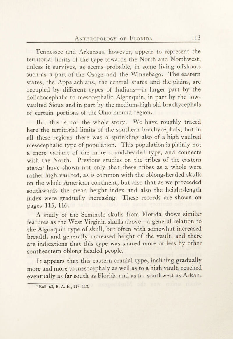 Tennessee and Arkansas, however, appear to represent the territorial limits of the type towards the North and Northwest, unless it survives, as seems probable, in some living offshoots such as a part of the Osage and the Winnebago. The eastern states, the Appalachians, the central states and the plains, are occupied by different types of Indians—in larger part by the dolichocephalic to mesocephalic Algonquin, in part by the low- vaulted Sioux and in part by the medium-high old brachycephals of certain portions of the Ohio mound region. But this is not the whole story. We have roughly traced here the territorial limits of the southern brachycephals, but in all these regions there was a sprinkling also of a high vaulted mesocephalic type of population. This population is plainly not a mere variant of the more round-headed type, and connects with the North. Previous studies on the tribes of the eastern states1 have shown not only that these tribes as a whole were rather high-vaulted, as is common with the oblong-headed skulls on the whole American continent, but also that as we proceeded southwards the mean height index and also the height-length index were gradually increasing. These records are shown on pages 115, 116. A study of the Seminole skulls from Florida shows similar features as the West Virginia skulls above—a general relation to the Algonquin type of skull, but often with somewhat increased breadth and generally increased height of the vault; and there are indications that this type was shared more or less by other southeastern oblong-headed people. It appears that this eastern cranial type, inclining gradually more and more to mesocephaly as well as to a high vault, reached eventually as far south as Florida and as far southwest as Arkan- 1 Bull. 62, B. A. E., 117, 118.
