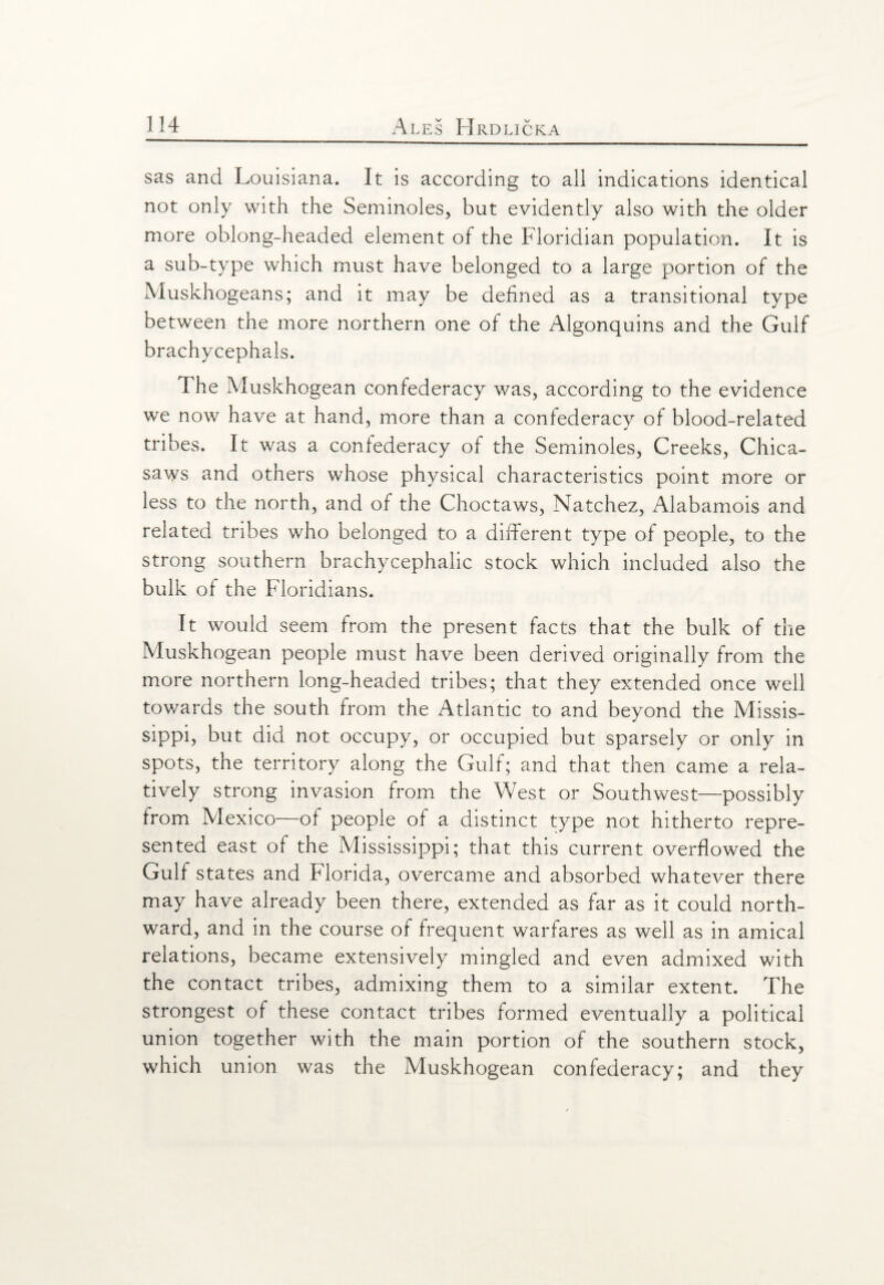 sas and Louisiana. It is according to all indications identical not only with the Seminoles, but evidently also with the older more oblong-headed element of the Floridian population. It is a sub-type which must have belonged to a large portion of the Muskhogeans; and it may be defined as a transitional type between the more northern one of the Algonquins and the Gulf brachycephals. The Muskhogean confederacy was, according to the evidence we now have at hand, more than a confederacy of blood-related tribes. It was a confederacy of the Seminoles, Creeks, Chica- saws and others whose physical characteristics point more or less to the north, and of the Choctaws, Natchez, Alabamois and related tribes who belonged to a different type of people, to the strong southern brachycephalic stock which included also the bulk of the Floridians. It would seem from the present facts that the bulk of the Muskhogean people must have been derived originally from the more northern long-headed tribes; that they extended once well tov/ards the south from the Atlantic to and beyond the Missis¬ sippi, but did not occupy, or occupied but sparsely or only in spots, the territory along the Gulf; and that then came a rela¬ tively strong invasion from the West or Southwest—possibly from Mexico—of people of a distinct type not hitherto repre¬ sented east of the Mississippi; that this current overflowed the Gulf states and Florida, overcame and absorbed whatever there may have already been there, extended as far as it could north¬ ward, and in the course of frequent warfares as well as in amical relations, became extensively mingled and even admixed with the contact tribes, admixing them to a similar extent. The strongest of these contact tribes formed eventually a political union together with the main portion of the southern stock, which union was the Muskhogean confederacy; and they