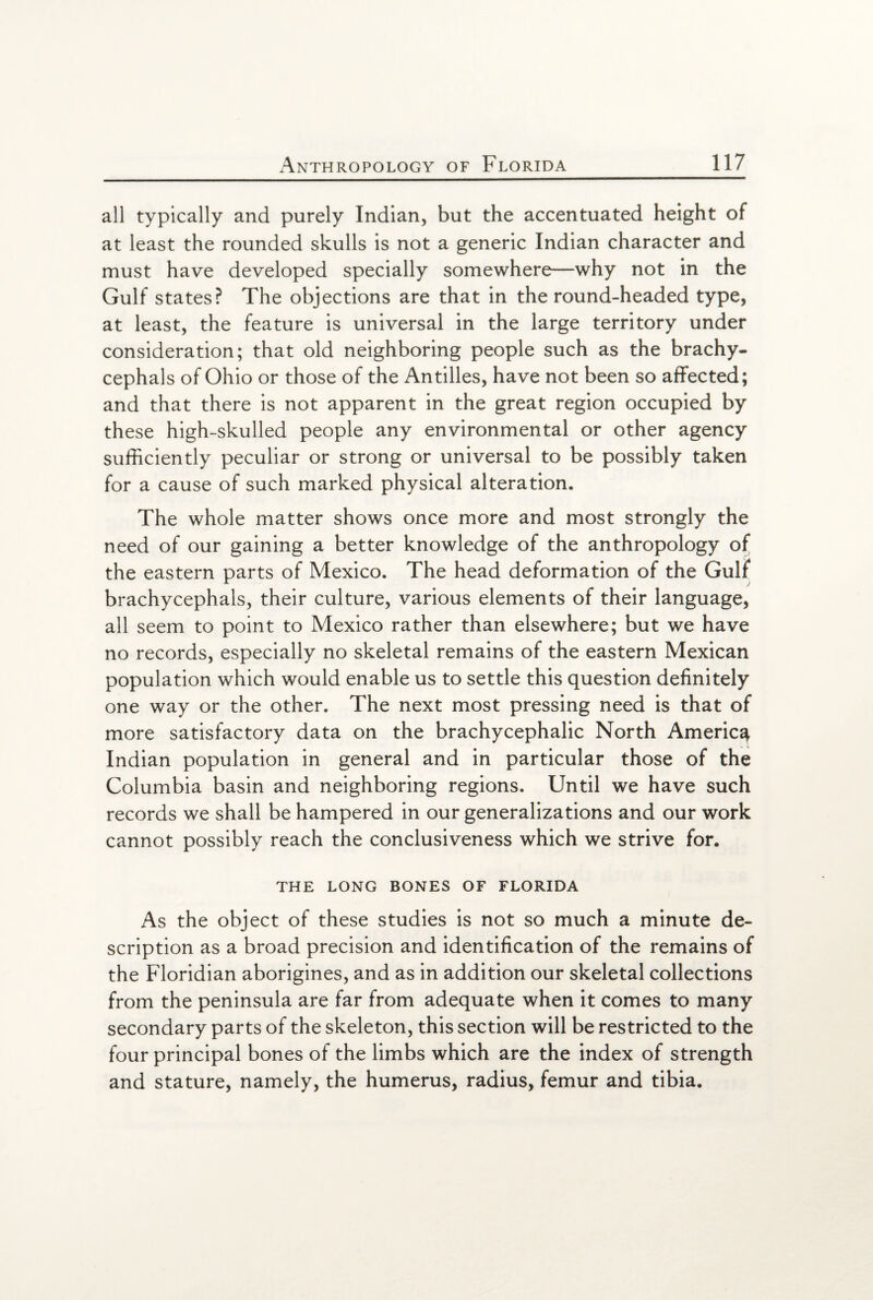 all typically and purely Indian, but the accentuated height of at least the rounded skulls is not a generic Indian character and must have developed specially somewhere—why not in the Gulf states? The objections are that in the round-headed type, at least, the feature is universal in the large territory under consideration; that old neighboring people such as the brachy- cephals of Ohio or those of the Antilles, have not been so affected; and that there is not apparent in the great region occupied by these high-skulled people any environmental or other agency sufficiently peculiar or strong or universal to be possibly taken for a cause of such marked physical alteration. The whole matter shows once more and most strongly the need of our gaining a better knowledge of the anthropology of the eastern parts of Mexico. The head deformation of the Gulf brachycephals, their culture, various elements of their language, all seem to point to Mexico rather than elsewhere; but we have no records, especially no skeletal remains of the eastern Mexican population which would enable us to settle this question definitely one way or the other. The next most pressing need is that of more satisfactory data on the brachycephalic North America Indian population in general and in particular those of the Columbia basin and neighboring regions. Until we have such records we shall be hampered in our generalizations and our work cannot possibly reach the conclusiveness which we strive for. THE LONG BONES OF FLORIDA As the object of these studies is not so much a minute de¬ scription as a broad precision and identification of the remains of the Floridian aborigines, and as in addition our skeletal collections from the peninsula are far from adequate when it comes to many secondary parts of the skeleton, this section will be restricted to the four principal bones of the limbs which are the index of strength and stature, namely, the humerus, radius, femur and tibia.