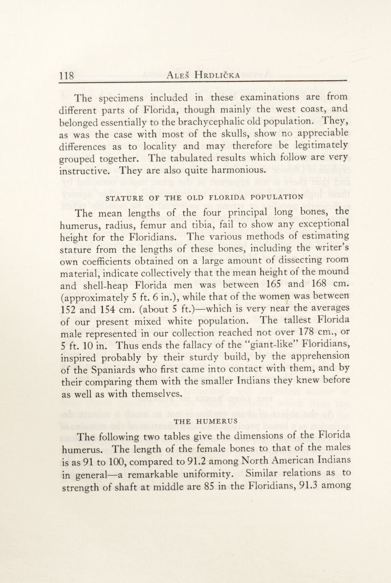 The specimens included in these examinations are from different parts of Florida, though mainly the west coast, and belonged essentially to the brachycephalic old population. They, as was the case with most of the skulls, show no appreciable differences as to locality and may therefore be legitimately grouped together. The tabulated results which follow are very instructive. They are also quite harmonious. STATURE OF THE OLD FLORIDA POPULATION The mean lengths of the four principal long bones, the humerus, radius, femur and tibia, fail to show any exceptional height for the Floridians. The various methods of estimating stature from the lengths of these bones, including the writer s own coefficients obtained on a large amount of dissecting room material, indicate collectively that the mean height of the mound and shell-heap Florida men was between 165 and 168 cm. (approximately 5 ft. 6 in.), while that of the women was between 152 and 154 cm. (about 5 ft.)—which is very near the averages of our present mixed white population. The tallest Florida male represented in our collection reached not over 178 cm., or 5 ft. 10 in. Thus ends the fallacy of the “giant-like” Floridians, inspired probably by their sturdy build, by the apprehension of the Spaniards who first came into contact with them, and by their comparing them with the smaller Indians they knew before as well as with themselves. THE HUMERUS The following two tables give the dimensions of the Florida humerus. The length of the female bones to that of the males is as 91 to 100, compared to 91.2 among North American Indians in general—a remarkable uniformity. Similar relations as to strength of shaft at middle are 85 in the Floridians, 91.3 among