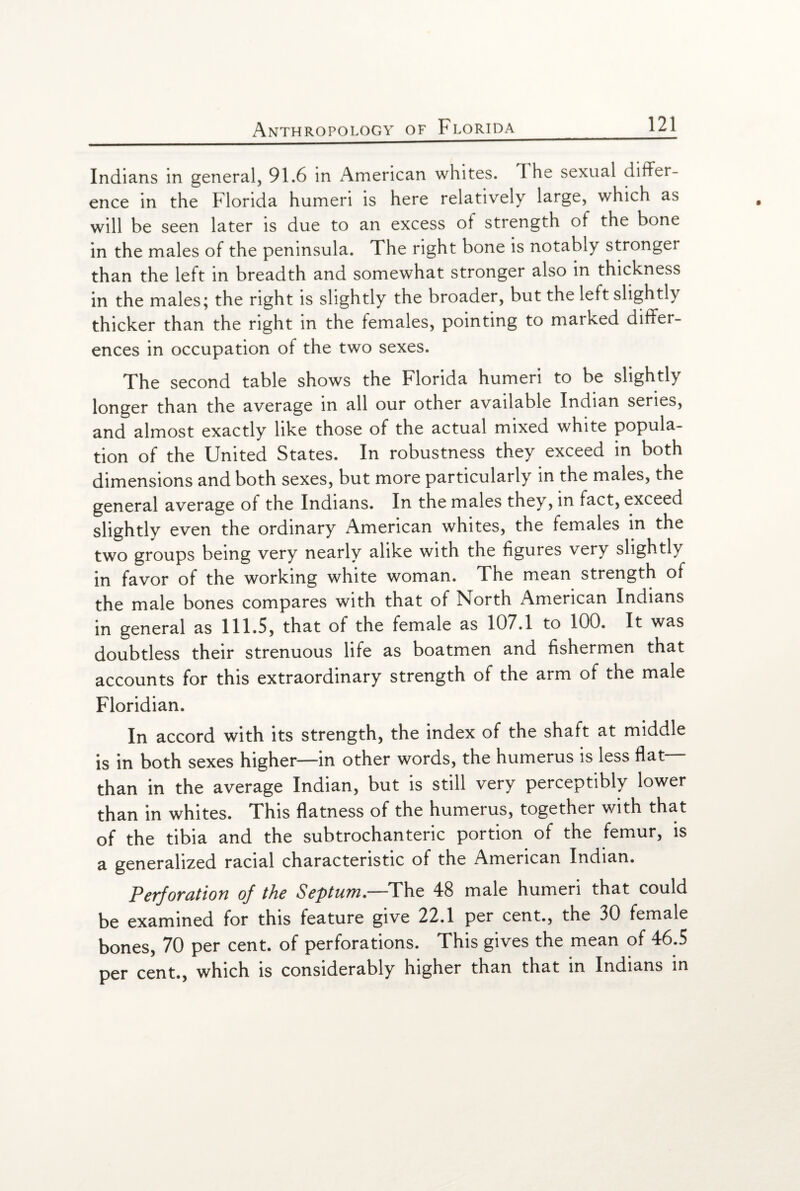 Indians in general, 91.6 in American whites. 1 he sexual differ¬ ence in the Florida humeri is here relatively large, which as will be seen later is due to an excess ot strength of the bone in the males of the peninsula. The right bone is notably stronger than the left in breadth and somewhat stronger also in thickness in the males; the right is slightly the broader, but the left slightly thicker than the right in the females, pointing to marked differ¬ ences in occupation of the two sexes. The second table shows the Florida humeri to be slightly longer than the average in all our other available Indian series, and almost exactly like those of the actual mixed white popula¬ tion of the United States. In robustness they exceed in both dimensions and both sexes, but more particularly in the males, the general average of the Indians. In the males they, in fact, exceed slightly even the ordinary American whites, the females in the two groups being very nearly alike with the figures very slightly in favor of the working white woman. The mean strength of the male bones compares with that of North American Indians in general as 111.5, that of the female as 107.1 to 100. It was doubtless their strenuous life as boatmen and fishermen that accounts for this extraordinary strength of the arm of the male Floridian. In accord with its strength, the index of the shaft at middle is in both sexes higher—in other words, the humerus is less flat than in the average Indian, but is still very perceptibly lower than in whites. This flatness of the humerus, together with that of the tibia and the subtrochanteric portion of the femur, is a generalized racial characteristic of the American Indian. Perforation of the Septum.—The 48 male humeri that could be examined for this feature give 22.1 per cent., the 30 female bones, 70 per cent, of perforations. This gives the mean of 46.5 per cent., which is considerably higher than that in Indians in