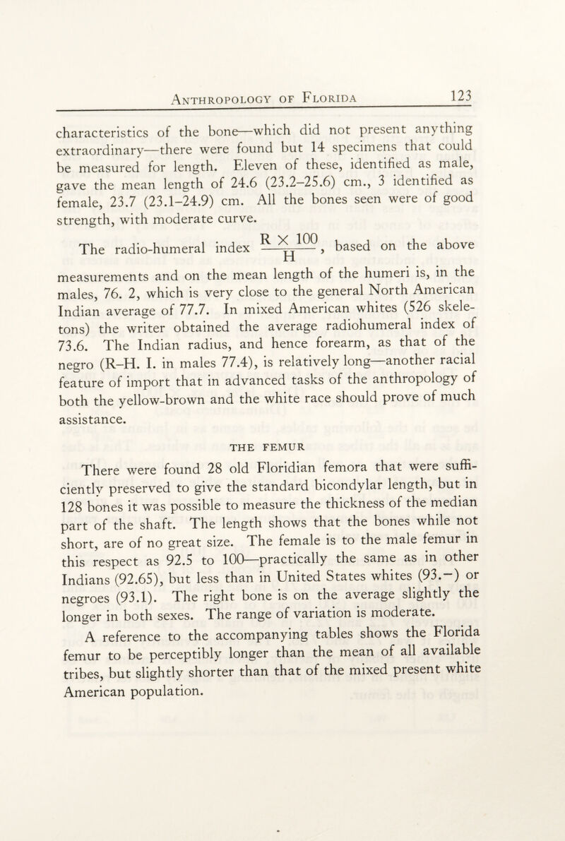 characteristics of the bone—which did not present anything extraordinary—there were found but 14 specimens that could be measured for length. Fdeven of these, identified as male, gave the mean length of 24.6 (23.2—25.6) cm., 3 identified as female, 23.7 (23.1-24.9) cm. All the bones seen were of good strength, with moderate curve. The radio-humeral index ^ , based on the above measurements and on the mean length of the humeri is, in the males, 76. 2, which is very close to the general North American Indian average of 77.7. In mixed American whites (526 skele¬ tons) the writer obtained the average radiohumeral index of 73.6. The Indian radius, and hence forearm, as that of the negro (R-H. I. in males 77.4), is relatively long—another racial feature of import that in advanced tasks of the anthropology of both the yellow-brown and the white race should prove of much assistance. THE FEMUR There were found 28 old Floridian femora that were suffi¬ ciently preserved to give the standard bicondylar length, but in 128 bones it was possible to measure the thickness of the median part of the shaft. The length shows that the bones while not short, are of no great size. The female is to the male femur in this respect as 92.5 to 100—practically the same as in other Indians (92.65), but less than in United States whites (93.-) or negroes (93.1). The right bone is on the average slightly the longer in both sexes. The range of variation is moderate. A reference to the accompanying tables shows the Florida femur to be perceptibly longer than the mean of all available tribes, but slightly shorter than that of the mixed present white American population.