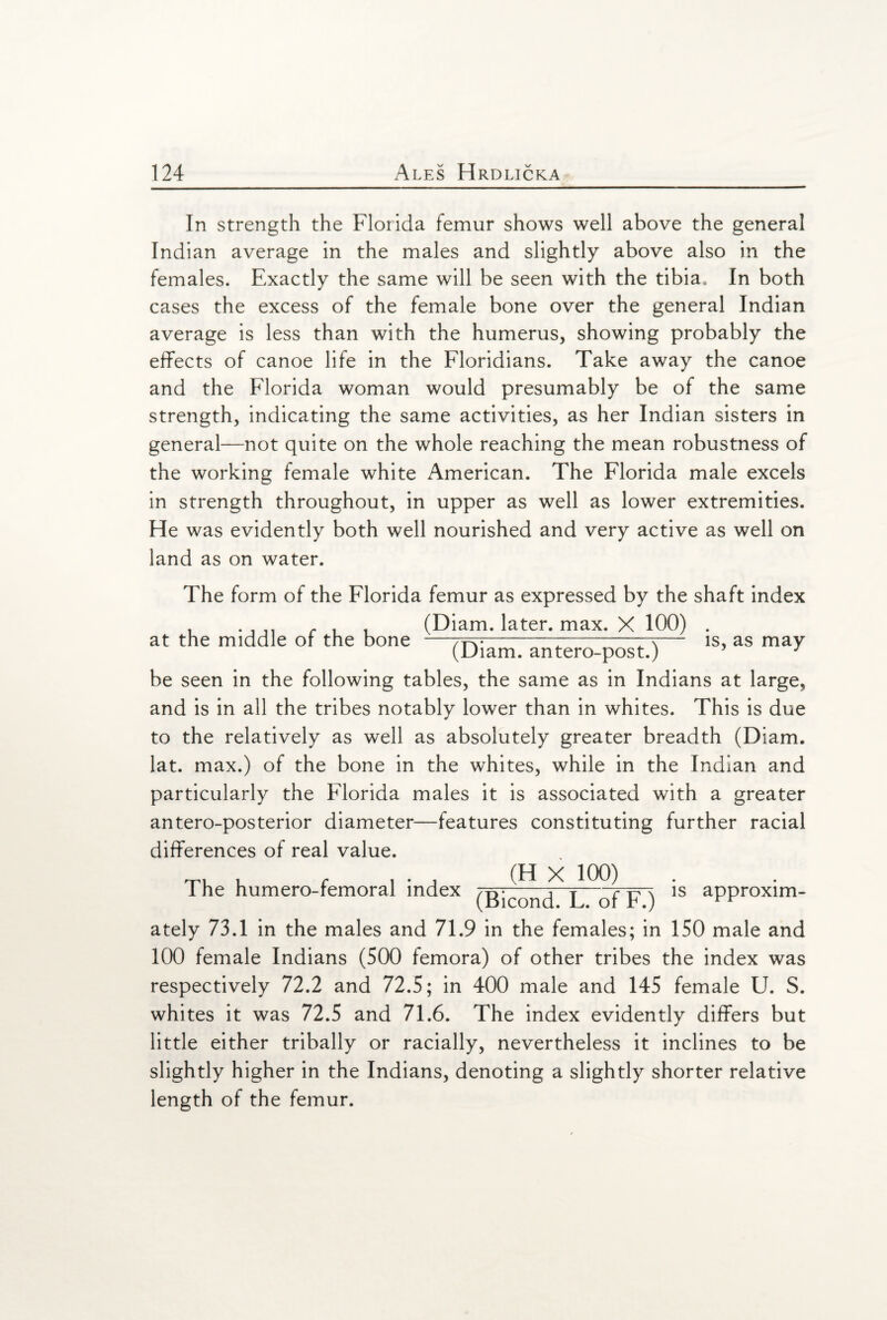 In strength the Florida femur shows well above the general Indian average in the males and slightly above also in the females. Exactly the same will be seen with the tibia. In both cases the excess of the female bone over the general Indian average is less than with the humerus, showing probably the effects of canoe life in the Floridians. Take away the canoe and the Florida woman would presumably be of the same strength, indicating the same activities, as her Indian sisters in general—not quite on the whole reaching the mean robustness of the working female white American. The Florida male excels in strength throughout, in upper as well as lower extremities. He was evidently both well nourished and very active as well on land as on water. The form of the Florida femur as expressed by the shaft index . .... . (Diam. later, max. X 100) . at the middle or the bone —-i-rx— is, as may (Diam. antero-post.) 5 J be seen in the following tables, the same as in Indians at large, and is in all the tribes notably lower than in whites. This is due to the relatively as well as absolutely greater breadth (Diam. lat. max.) of the bone in the whites, while in the Indian and particularly the Florida males it is associated with a greater antero-posterior diameter—features constituting further racial differences of real value. The humero-femoral index (H X 100) is approxim- (Bicond. L. of F.) ately 73.1 in the males and 71.9 in the females; in ISO male and 100 female Indians (500 femora) of other tribes the index was respectively 72.2 and 72.5; in 400 male and 145 female U. S. whites it was 72.5 and 71.6. The index evidently differs but little either tribally or racially, nevertheless it inclines to be slightly higher in the Indians, denoting a slightly shorter relative length of the femur.