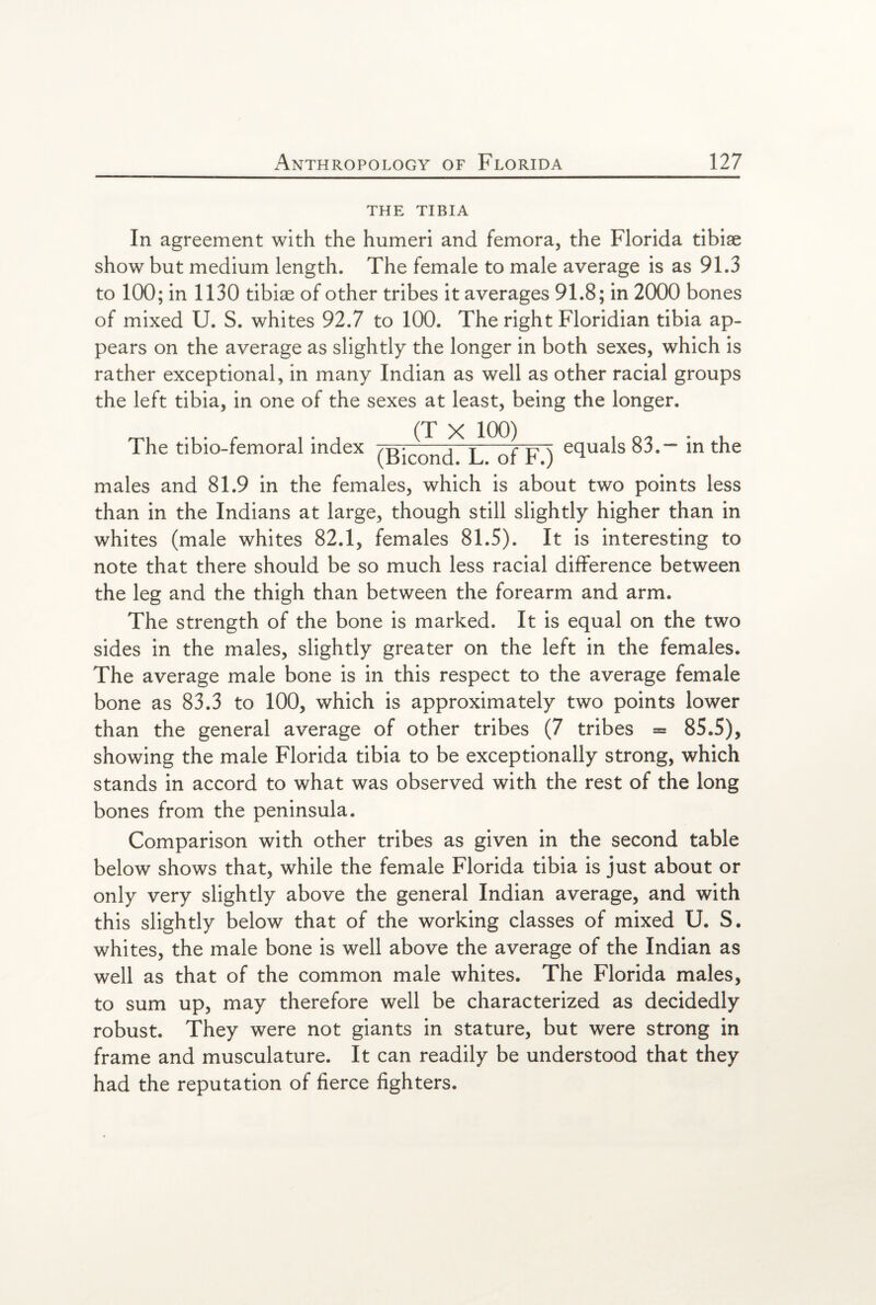 THE TIBIA In agreement with the humeri and femora, the Florida tibiae show but medium length. The female to male average is as 91.3 to 100; in 1130 tibiae of other tribes it averages 91.8; in 2000 bones of mixed U. S. whites 92.7 to 100. The right Floridian tibia ap¬ pears on the average as slightly the longer in both sexes, which is rather exceptional, in many Indian as well as other racial groups the left tibia, in one of the sexes at least, being the longer. The tibio-femoral index ~of~F~) eclua^s 83.— in the males and 81.9 in the females, which is about two points less than in the Indians at large, though still slightly higher than in whites (male whites 82.1, females 81.5). It is interesting to note that there should be so much less racial difference between the leg and the thigh than between the forearm and arm. The strength of the bone is marked. It is equal on the two sides in the males, slightly greater on the left in the females. The average male bone is in this respect to the average female bone as 83.3 to 100, which is approximately two points lower than the general average of other tribes (7 tribes = 85.5), showing the male Florida tibia to be exceptionally strong, which stands in accord to what was observed with the rest of the long bones from the peninsula. Comparison with other tribes as given in the second table below shows that, while the female Florida tibia is just about or only very slightly above the general Indian average, and with this slightly below that of the working classes of mixed U. S. whites, the male bone is well above the average of the Indian as well as that of the common male whites. The Florida males, to sum up, may therefore well be characterized as decidedly robust. They were not giants in stature, but were strong in frame and musculature. It can readily be understood that they had the reputation of fierce fighters.