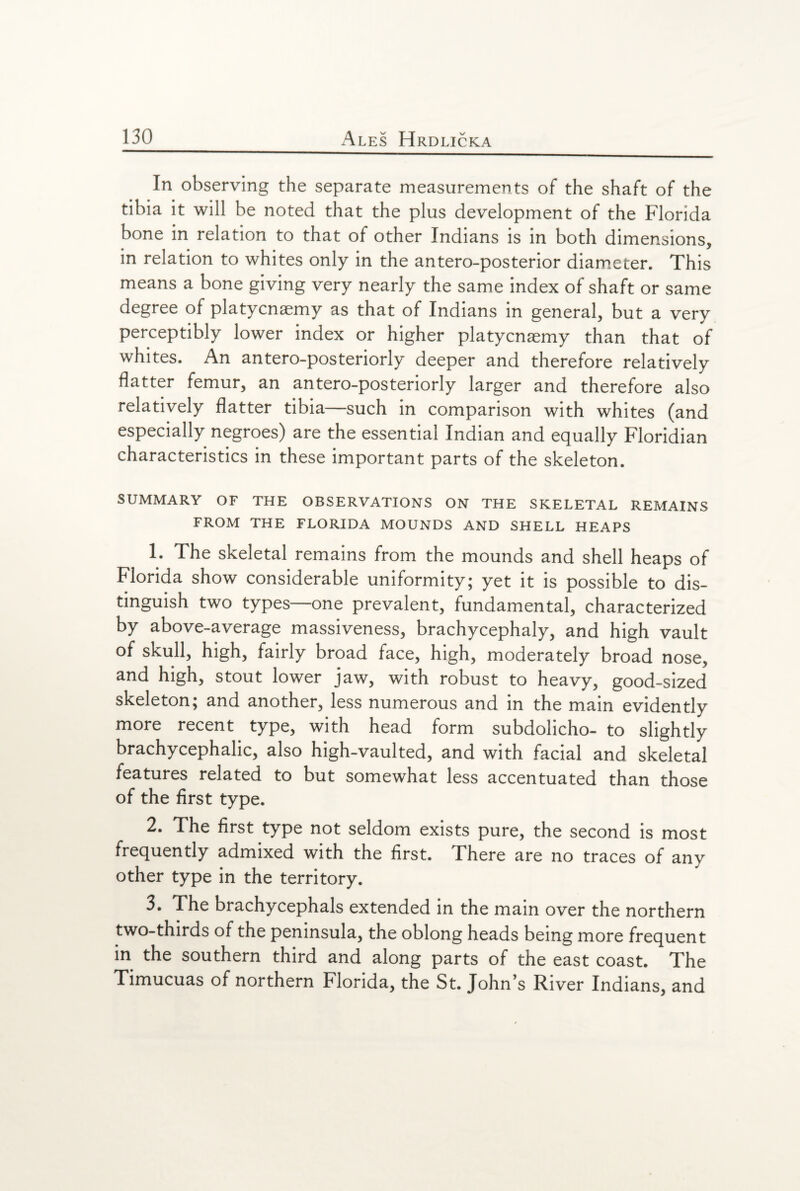 In observing the separate measurements of the shaft of the tibia it will be noted that the plus development of the Florida bone in relation to that of other Indians is in both dimensions, in relation to whites only in the antero-posterior diameter. This means a bone giving very nearly the same index of shaft or same degree of platycnaemy as that of Indians in general, but a very perceptibly lower index or higher platycnaemy than that of whites. An antero-posteriorly deeper and therefore relatively flatter femur, an antero-posteriorly larger and therefore also relatively flatter tibia—such in comparison with whites (and especially negroes) are the essential Indian and equally Floridian characteristics in these important parts of the skeleton. SUMMARY OF THE OBSERVATIONS ON THE SKELETAL REMAINS FROM THE FLORIDA MOUNDS AND SHELL HEAPS 1. The skeletal remains from the mounds and shell heaps of Florida show considerable uniformity; yet it is possible to dis¬ tinguish two types—one prevalent, fundamental, characterized by above-average massiveness, brachycephaly, and high vault of skull, high, fairly broad face, high, moderately broad nose, and high, stout lower jaw, with robust to heavy, good-sized skeleton; and another, less numerous and in the main evidently more recent type, with head form subdolicho- to slightly brachycephalic, also high-vaulted, and with facial and skeletal features related to but somewhat less accentuated than those of the first type. 2. The first type not seldom exists pure, the second is most frequently admixed with the first. There are no traces of any other type in the territory. 3. The brachycephals extended in the main over the northern two-thirds of the peninsula, the oblong heads being more frequent in the southern third and along parts of the east coast. The Timucuas of northern Florida, the St. John’s River Indians, and
