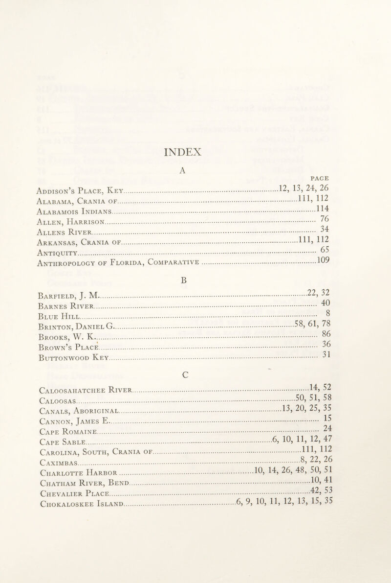 INDEX A Addison’s Place, Key. Alabama, Crania of. Alabamois Indians. Allen, PIarrison. Allens River. Arkansas, Crania of. Antiquity. Anthropology of Florida, Comparative B Barfield, J. M. Barnes River. Blue Hill. Brinton, Daniel G. Brooks, W. K. Brown’s Place. Buttonwood Key. C Caloosahatchee River. Caloosas. Canals, Aboriginal. Cannon, James E. Cape Romaine. Cape Sable. Carolina, South, Crania of. Caximbas. Charlotte Harbor. Chatham River, Bend. Chevalier Place. PAGE 12, 13, 24, 26 .Ill, 112 .114 . 76 . 34 .Ill, 112 . 65 .109 .22, 32 . 40 . 8 58, 61, 78 . 86 . 36 . 31 .14, 52 .50, 51, 58 .13, 20, 25, 35 . 15 . 24 .6, 10, 11, 12, 47 .Ill, 112 .8, 22, 26 .10, 14, 26, 48, 50, 51 .10, 41 .42, 53