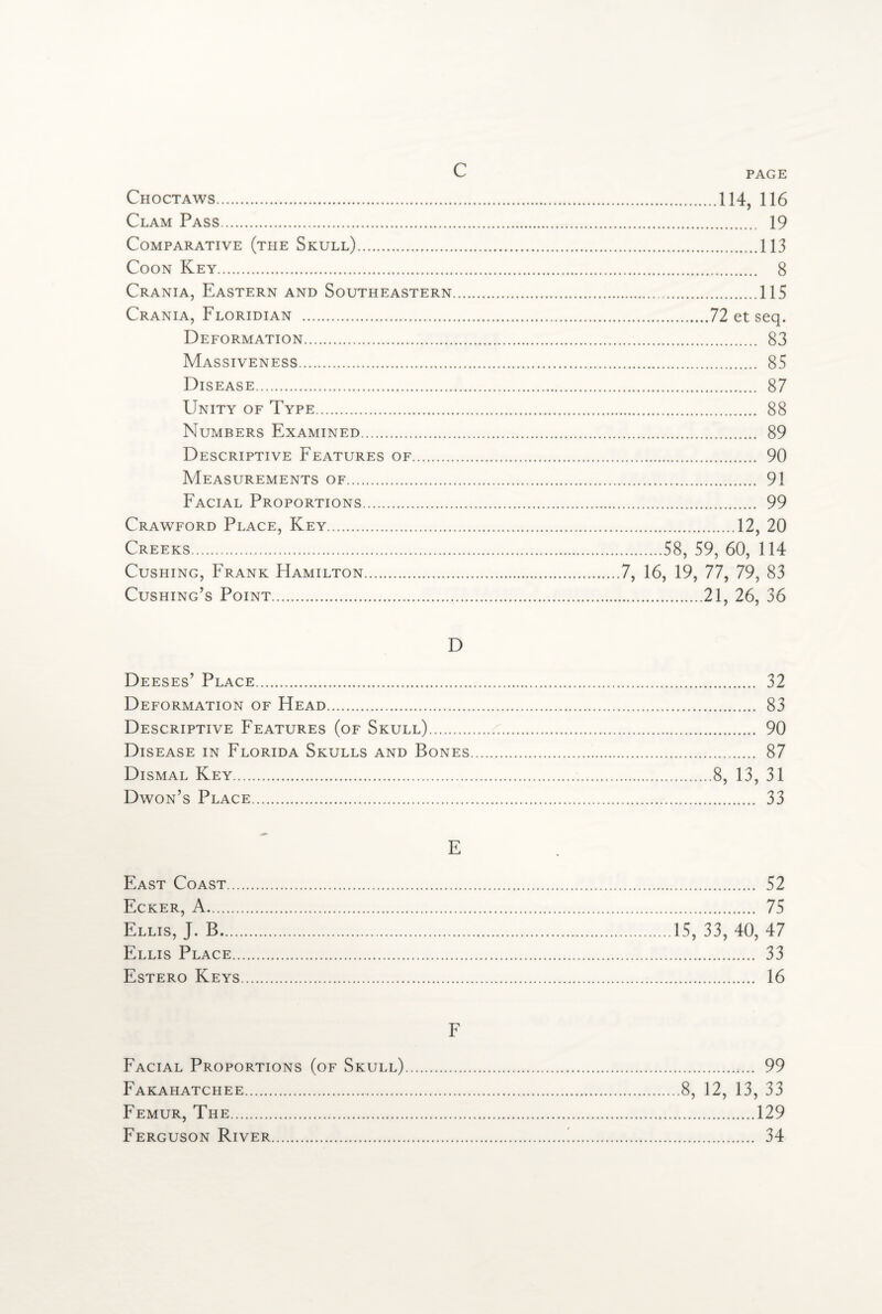 Choctaws.114, 116 Clam Pass. 19 Comparative (the Skull).113 Coon Key. 8 Crania, Eastern and Southeastern.115 Crania, Floridian .72 et seq. Deformation. 83 Massiveness. 85 Disease. 87 Unity of Type. 88 Numbers Examined. 89 Descriptive Features of. 90 Measurements of. 91 Facial Proportions. 99 Crawford Place, Key.12, 20 Creeks.58, 59, 60, 114 Cushing, Frank Hamilton.7, 16, 19, 77, 79, 83 Cushing’s Point.21, 26, 36 D Deeses’ Place. 32 Deformation of Head. 83 Descriptive Features (of Skull).:. 90 Disease in Florida Skulls and Bones. 87 Dismal Key...8, 13, 31 Dwon’s Place. 33 East Coast... Ecker, A. Ellis, J. B,... Ellis Place.. Estero Keys . 52 . 75 15, 33, 40, 47 . 33 . 16 F Facial Proportions (of Skull). 99 Fakahatchee.8, 12, 13, 33 Femur, The.129 Ferguson River.'. 34