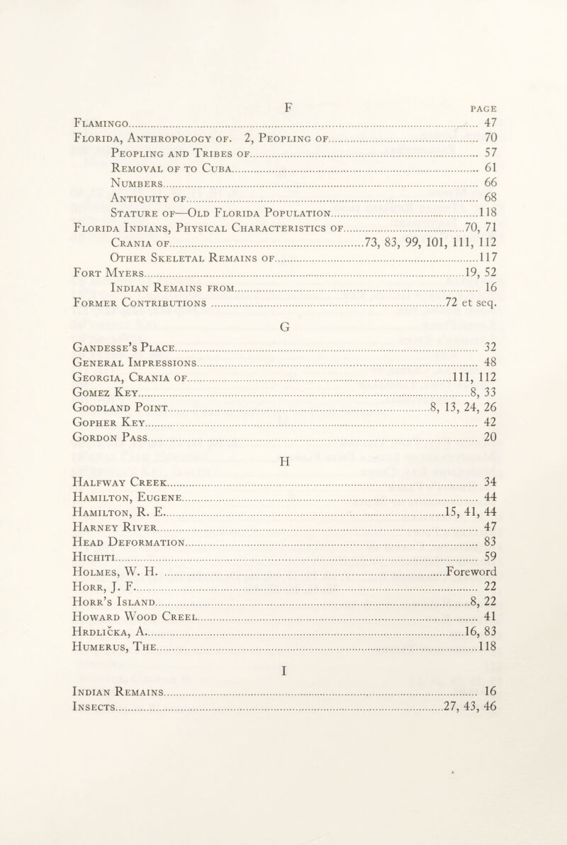 F Flamingo. Florida, Anthropology of. 2, Peopling of. Peopling and Tribes of. Removal of to Cuba. Numbers. Antiquity of. Stature of—Old Florida Population.... Florida Indians, Physical Characteristics of Crania of. Other Skeletal Remains of. Fort Myers. Indian Remains from. Former Contributions . . 47 . 70 . 57 . 61 . 66 . 68 .118 .70, 71 73, 83, 99, 101, 111, 112 .117 .19, 52 . 16 .72 et seq. G Gandesse’s Place. 32 General Impressions. 48 Georgia, Crania of.Ill, 112 Gomez Key.8, 33 Goodland Point.8, 13, 24, 26 Gopher Key. 42 Gordon Pass. 20 H Halfway Creek. 34 Hamilton, Eugene. 44 Hamilton, R. E.15, 41, 44 Harney River. 47 Head Deformation. 83 Hichiti. 59 Holmes, W. H.Foreword Horr, J. F. 22 Horr’s Island.8, 22 Howard Wood Creel. 41 Hrdlicka, A.16, 83 Humerus, The.118 I Indian Remains Insects. . 16 27, 43, 46