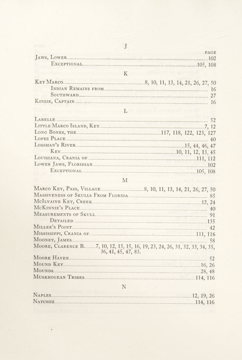 Jaws, Lower. Exceptional Key Marco... Indian Remains from Southward. Kinzie, Captain. j PAGE .102 .105, 108 K 8, 10, 11, 13, 14, 21, 26, 27, 50 . 16 . 27 . 16 L Labelle. Little Marco Island, Key Long Bones, the. Lopez Place. Lossman’s River. Key. Louisiana, Crania of. Lower Jaws, Floridian. Exceptional. M . 52 .7, 12 117, 118, 122, 123, 127 .40 .15, 44, 46, 47 .10, 11, 12, 13, 45 .Ill, 112 ...102 .105, 108 Marco Key, Pass, Village.8, 10, 11, 13, 14, 21, 26, 27, 50 Massiveness of Skulls From Florida. 85 McIlvaine Key, Creek.12, 24 McKinnie’s Place. 40 Measurements of Skull. 91 Detailed. 135 Miller’s Point. 42 Mississippi, Crania of.>.Ill, H6 Mooney, James. 58 Moore, Clarence B.7, 10, 12, 13, 15, 16, 19, 23, 24, 26, 31, 32, 33, 34, 35, 36, 41, 45, 47, 83. Moore Haven. 52 Mound Key.16, 26 Mounds.28, 48 Muskhogean Tribes.114, 116 N Naples... Natchez 12, 19, 26 ..114, 116