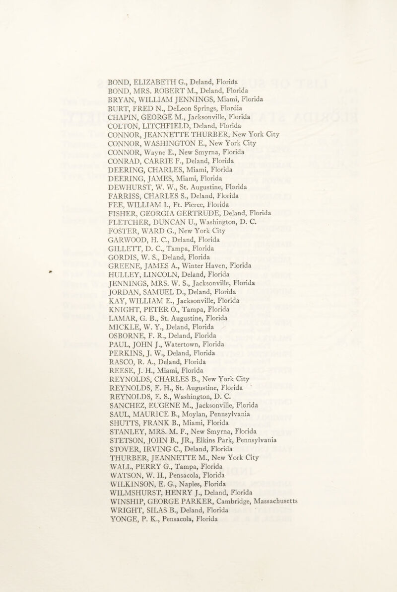 BOND, ELIZABETH G., Deland, Florida BOND, MRS. ROBERT M., Deland, Florida BRYAN, WILLIAM JENNINGS, Miami, Florida BURT, FRED N., DeLeon Springs, Flordia CHAPIN, GEORGE M., Jacksonville, Florida COLTON, LITCHFIELD, Deland, Florida CONNOR, JEANNETTE THURBER, New York City CONNOR, WASHINGTON E., New York City CONNOR, Wayne E., New Smyrna, Florida CONRAD, CARRIE F., Deland, Florida DEERING, CHARLES, Miami, Florida DEERING, JAMES, Miami, Florida DEWHURST, W. W., St. Augustine, Florida FARRISS, CHARLES S., Deland, Florida FEE, WILLIAM I., Ft. Pierce, Florida FISHER, GEORGIA GERTRUDE, Deland, Florida FLETCHER, DUNCAN U., Washington, D. C. FOSTER, WARD G., New York City GARWOOD, H. C., Deland, Florida GILLETT, D. C., Tampa, Florida GORDIS, W. S., Deland, Florida GREENE, JAMES A., Winter Haven, Florida HULLEY, LINCOLN, Deland, Florida JENNINGS, MRS. W. S., Jacksonville, Florida JORDAN, SAMUEL D., Deland, Florida KAY, WILLIAM E., Jacksonville, Florida KNIGHT, PETER 0., Tampa, Florida LAMAR, G. B., St. Augustine, Florida MICKLE, W. Y., Deland, Florida OSBORNE, F. R., Deland, Florida PAUL, JOHN J., Watertown, Florida PERKINS, J. W., Deland, Florida RASCO, R. A., Deland, Florida REESE, J. H., Miami, Florida REYNOLDS, CHARLES B., New York City REYNOLDS, E. H., St. Augustine, Florida REYNOLDS, E. S., Washington, D. C. SANCHEZ, EUGENE M., Jacksonville, Florida SAUL, MAURICE B., Moylan, Pennsylvania SHUTTS, FRANK B., Miami, Florida STANLEY, MRS. M. F., New Smyrna, Florida STETSON, JOHN B., JR., Elkins Park, Pennsylvania STOVER, IRVING C., Deland, Florida THURBER, JEANNETTE M., New York City WALL, PERRY G., Tampa, Florida WATSON, W. H., Pensacola, Florida WILKINSON, E. G., Naples, Florida WILMSHURST, HENRY J., Deland, Florida WINSHIP, GEORGE PARKER, Cambridge, Massachusetts WRIGHT, SILAS B., Deland, Florida YONGE, P. K., Pensacola, Florida