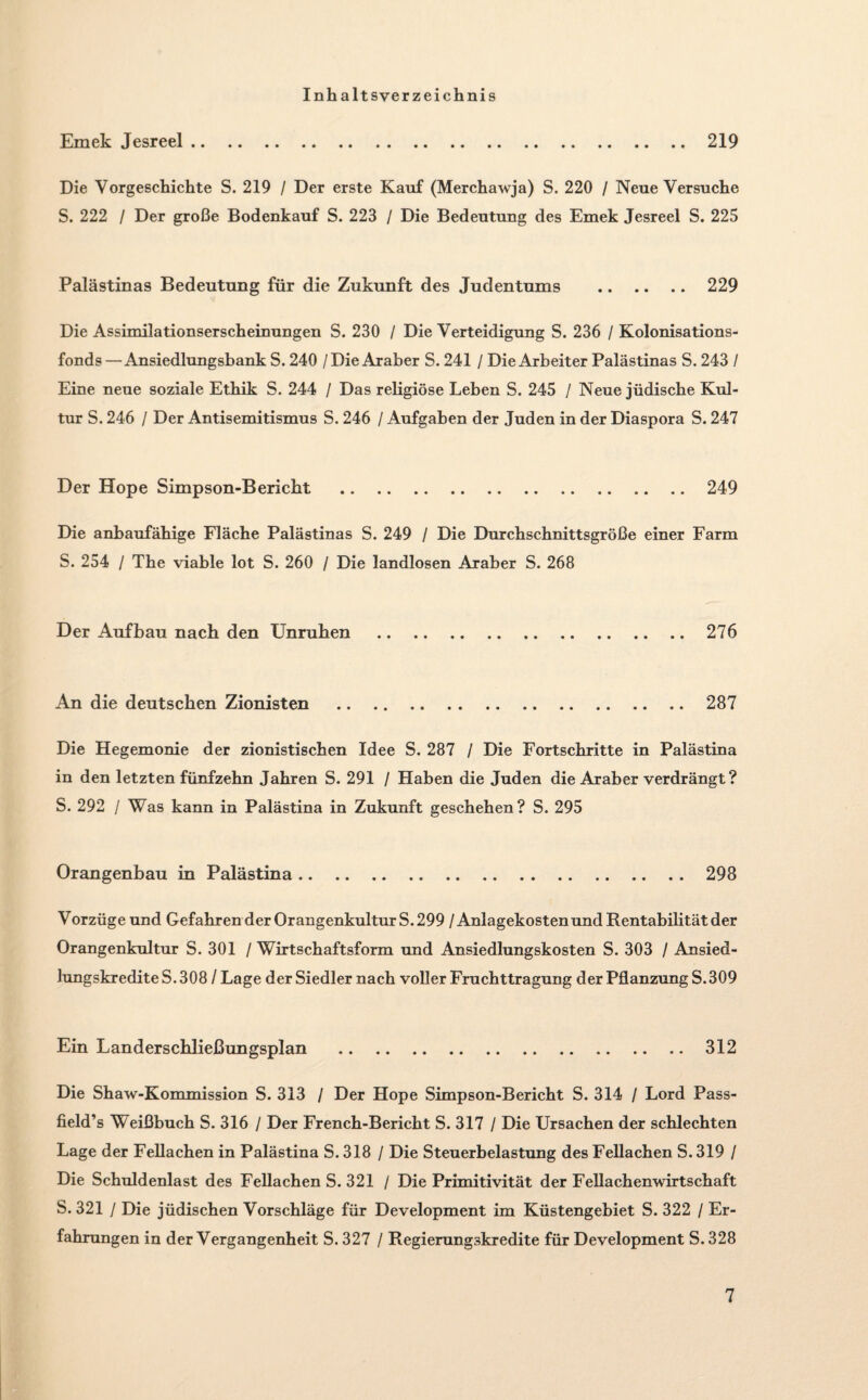 Inhaltsverzeichnis Emek Jesreel.219 Die Vorgeschichte S. 219 / Der erste Kauf (Merchawja) S. 220 / Neue Versuche S. 222 / Der große Bodenkauf S. 223 / Die Bedeutung des Emek Jesreel S. 225 Palästinas Bedeutung für die Zukunft des Judentums . 229 Die Assimilationserscheinungen S. 230 / Die Verteidigung S. 236 / Kolonisations¬ fonds—Ansiedlungshank S. 240 /Die Araber S. 241 / DieArbeiter Palästinas S. 243 / Eine neue soziale Ethik S. 244 / Das religiöse Leben S. 245 / Neue jüdische Kul¬ tur S. 246 / Der Antisemitismus S. 246 / Aufgaben der Juden in der Diaspora S. 247 Der Hope Simpson-Bericht .249 Die anbaufähige Fläche Palästinas S. 249 / Die Durchschnittsgröße einer Farm S. 254 / The viable lot S. 260 / Die landlosen Araber S. 268 Der Aufbau nach den Unruhen .276 An die deutschen Zionisten . 287 Die Hegemonie der zionistischen Idee S. 287 / Die Fortschritte in Palästina in den letzten fünfzehn Jahren S. 291 / Haben die Juden die Araber verdrängt? S. 292 / Was kann in Palästina in Zukunft geschehen? S. 295 Orangenbau in Palästina.298 Vorzüge und Gefahren der Orangenkultur S. 299 / Anlagekosten und Rentabilität der Orangenkultur S. 301 / Wirtschaftsform und Ansiedlungskosten S. 303 / Ansied¬ lungskredite S. 308 / Lage der Siedler nach voller Fruchttragung der Pflanzung S. 309 Ein Landerschließungsplan .312 Die Shaw-Kommission S. 313 / Der Hope Simpson-Bericht S. 314 / Lord Pass- field’s Weißbuch S. 316 / Der French-Bericht S. 317 / Die Ursachen der schlechten Lage der Fellachen in Palästina S. 318 / Die Steuerbelastung des Fellachen S. 319 / Die Schuldenlast des Fellachen S. 321 / Die Primitivität der Fellachenwirtschaft S. 321 l Die jüdischen Vorschläge für Development im Küstengebiet S. 322 / Er¬ fahrungen in der Vergangenheit S. 327 / Regierungskredite für Development S. 328