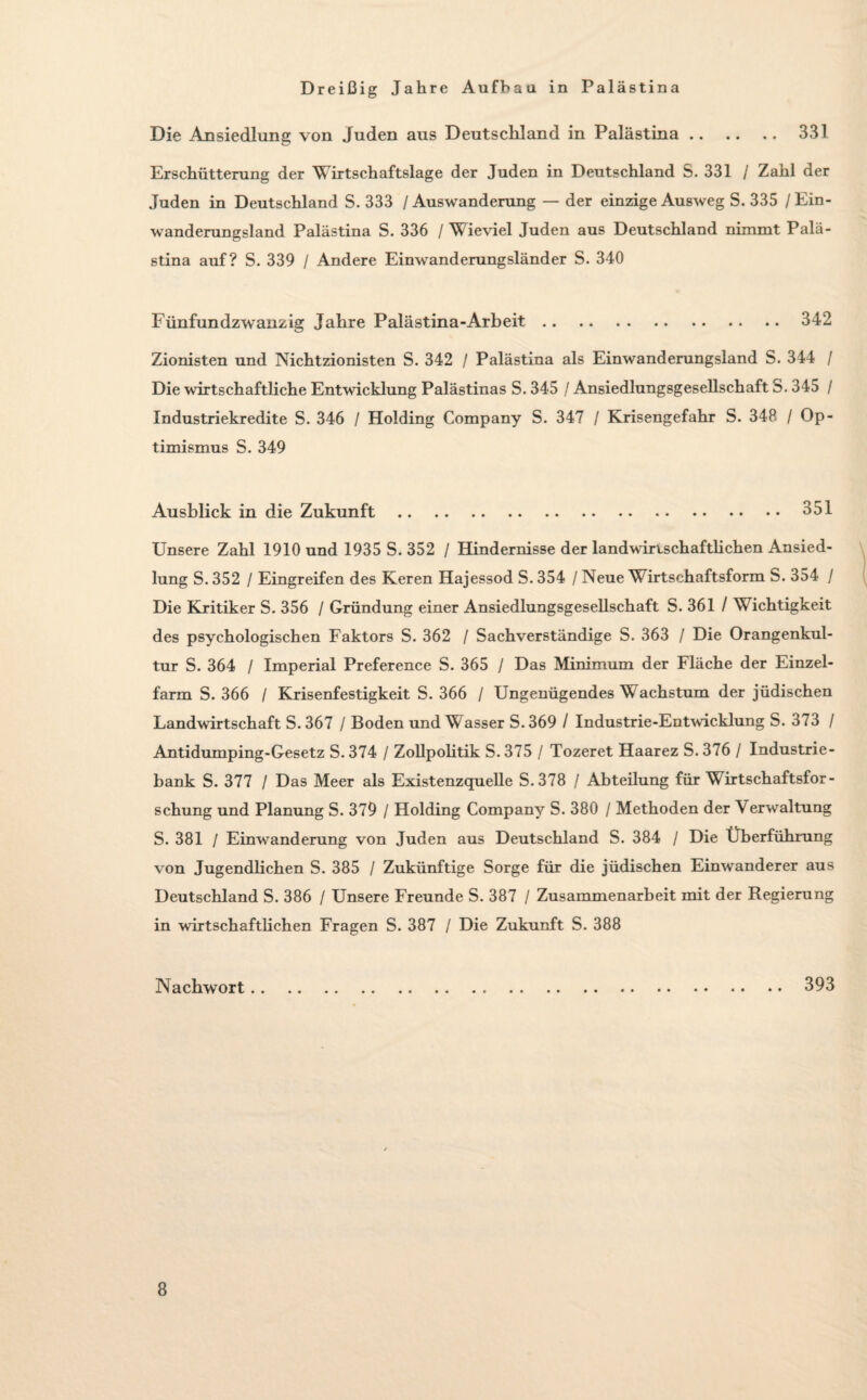 331 Die Ansiedlung von Juden aus Deutschland in Palästina Erschütterung der Wirtschaftslage der Juden in Deutschland S. 331 / Zahl der Juden in Deutschland S. 333 / Auswanderung — der einzige Ausweg S. 335 / Ein¬ wanderungsland Palästina S. 336 / Wieviel Juden aus Deutschland nimmt Palä¬ stina auf? S. 339 / Andere Einwanderungsländer S. 340 Fünfundzwanzig Jahre Palästina-Arbeit.342 Zionisten und Nichtzionisten S. 342 / Palästina als Einwanderungsland S. 344 / Die wirtschaftliche Entwicklung Palästinas S. 345 / Ansiedlungsgesellschaft S. 345 / Industriekredite S. 346 / Holding Company S. 347 / Krisengefahr S. 348 / Op¬ timismus S. 349 Ausblick in die Zukunft.351 Unsere Zahl 1910 und 1935 S. 352 / Hindernisse der landwirtschaftlichen Ansied¬ lung S. 352 / Eingreifen des Keren Hajessod S. 354 / Neue Wirtschaftsform S. 354 / Die Kritiker S. 356 / Gründung einer Ansiedlungsgesellschaft S. 361 / Wichtigkeit des psychologischen Faktors S. 362 / Sachverständige S. 363 / Die Orangenkul¬ tur S. 364 / Imperial Preference S. 365 / Das Minimum der Fläche der Einzel¬ farm S. 366 / Krisenfestigkeit S. 366 / Ungenügendes Wachstum der jüdischen Landwirtschaft S.367 / Boden und Wasser S.369 / Industrie-Entwicklung S. 373 / Antidumping-Gesetz S. 374 / Zollpolitik S. 375 / Tozeret Haarez S. 376 / Industrie¬ bank S. 377 / Das Meer als Existenzquelle S.378 / Abteilung für Wirtschaftsfor¬ schung und Planung S. 379 / Holding Company S. 380 / Methoden der Verwaltung S. 381 / Einwanderung von Juden aus Deutschland S. 384 / Die Überführung von Jugendlichen S. 385 / Zukünftige Sorge für die jüdischen Einwanderer aus Deutschland S. 386 / Unsere Freunde S. 387 / Zusammenarbeit mit der Regierung in wirtschaftlichen Fragen S. 387 / Die Zukunft S. 388 Nachwort. 393