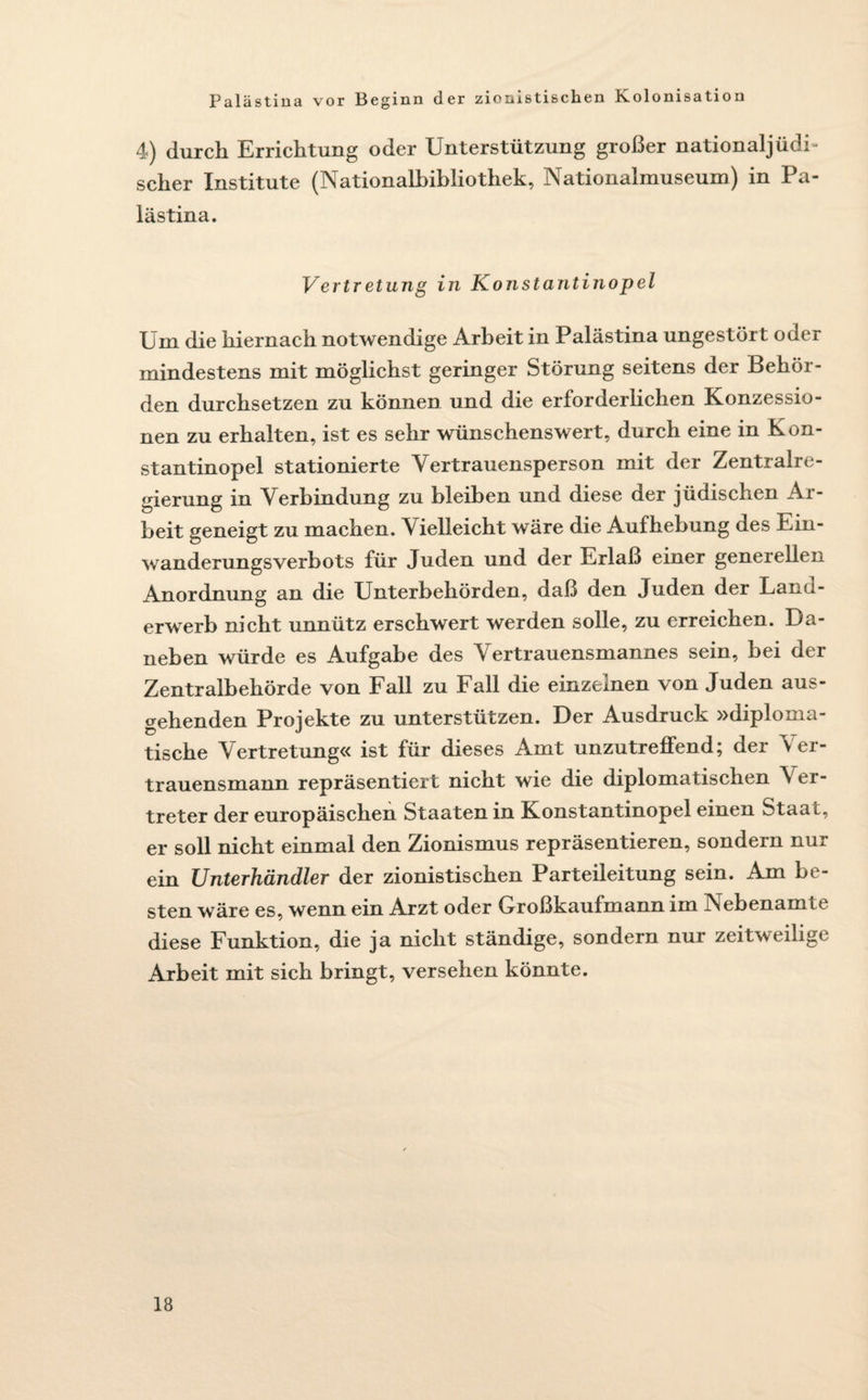 4) durch Errichtung oder Unterstützung großer nationaljüdh scher Institute (Nationalbibliothek, Nationalmuseum) in Pa¬ lästina. Vertretung in Konstantinopel Um die hiernach notwendige Arbeit in Palästina ungestört oder mindestens mit möglichst geringer Störung seitens der Behör¬ den durchsetzen zu können und die erforderlichen Konzessio¬ nen zu erhalten, ist es sehr wünschenswert, durch eine in Kon¬ stantinopel stationierte Yertrauensperson mit der Zentralre¬ gierung in Verbindung zu bleiben und diese der jüdischen Ar- beit geneigt zu machen. Vielleicht wäre die Aufhebung des Ein¬ wanderungsverbots für Juden und der Erlaß einer generellen Anordnung an die Unterbehörden, daß den Juden der Land¬ erwerb nicht unnütz erschwert werden solle, zu erreichen. Da¬ neben würde es Aufgabe des Vertrauensmannes sein, bei der Zentralbehörde von Fall zu Fall die einzelnen von Juden aus¬ gehenden Projekte zu unterstützen. Der Ausdruck »diploma¬ tische Vertretung« ist für dieses Amt unzutreffend; der Ver¬ trauensmann repräsentiert nicht wie die diplomatischen \ er- treter der europäischen Staaten in Konstantinopel einen Staat, er soll nicht einmal den Zionismus repräsentieren, sondern nur ein Unterhändler der zionistischen Parteileitung sein. Am be¬ sten wäre es, wenn ein Arzt oder Großkaufmann im Nebenamit diese Funktion, die ja nicht ständige, sondern nur zeitweilige Arbeit mit sich bringt, versehen könnte.