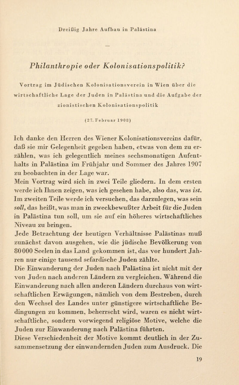 Dreißig Jahre Aufbau in Palästina Philcijithropie oder Kolonisationspolitik? Vortrag im Jüdischen Kolonisationsverein in Wien über die wirtschaftliche Lage der Juden in Palästina und die Aufgabe der zionistischen Kolonisationspolitik (27.Februar 1908) Ich danke den Herren des Wiener Kolonisationsvereins dafür, daß sie mir Gelegenheit gegeben haben, etwas von dem zu er¬ zählen, was ich gelegentlich meines sechsmonatigen Aufent¬ halts in Palästina im Frühjahr und Sommer des Jahres 1907 zu beobachten in der Lage war. Mein Vortrag wird sich in zwei Teile gliedern. In dem ersten werde ich Ihnen zeigen, was ich gesehen habe, also das, was ist. Im zweiten Teile werde ich versuchen, das darzulegen, was sein soll, das heißt, was man in zweckbewußter Arbeit für die Juden in Palästina tun soll, um sie auf ein höheres wirtschaftliches Niveau zu bringen. Jede Betrachtung der heutigen Verhältnisse Palästinas muß zunächst davon ausgehen, wie die jüdische Bevölkerung von 80000 Seelen in das Land gekommen ist, das vor hundert Jah¬ ren nur einige tausend sefardische Juden zählte. Die Einwanderung der Juden nach Palästina ist nicht mit der von Juden nach anderen Ländern zu vergleichen. Während die Einwanderung nach allen anderen Ländern durchaus von wirt¬ schaftlichen Erwägungen, nämlich von dem Bestreben, durch den Wechsel des Landes unter günstigere wirtschaftliche Be¬ dingungen zu kommen, beherrscht wird, waren es nicht wirt¬ schaftliche, sondern vorwiegend religiöse Motive, welche die Juden zur Einwanderung nach Palästina führten. Diese Verschiedenheit der Motive kommt deutlich in der Zu¬ sammensetzung der einwandernden Juden zum Ausdruck. Die