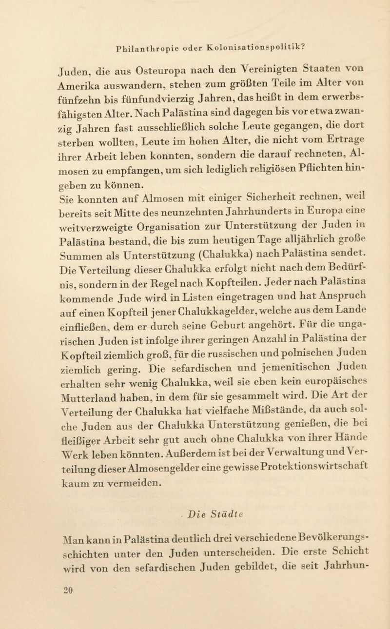 Juden, die aus Osteuropa nach den Vereinigten Staaten von Amerika auswandern, stehen zum größten feile im Alter von fünfzehn bis fünfundvierzig Jahren, das heißt in dem erwerbs fähigsten Alter. Nach Palästina sind dagegen bis vor etwa zwan¬ zig Jahren fast ausschließlich solche Leute gegangen, die dort sterben wollten, Leute im hohen Alter, die nicht \om Ertrage ihrer Arbeit leben konnten, sondern die darauf rechneten, Al¬ mosen zu empfangen, um sich lediglich religiösen Pflichten hin¬ geben zu können. Sie konnten auf Almosen mit einiger Sicherheit rechnen, weil bereits seit Mitte des neunzehnten Jahrhunderts in Europa eine weitverzweigte Organisation zur Unterstützung dei Juden lti Palästina bestand, die bis zum heutigen Tage alljährlich große Summen als Unterstützung (Chalukka) nach Palästina sendet. Die Verteilung dieser Chalukka erfolgt nicht nach dem Bedürf¬ nis, sondern in der Regel nach Kopfteilen. Jeder nach Palästina kommende Jude wird m Listen eingetragen und hat Anspruch auf einen XCopfteil jener Chalukkagelder, welche aus dem Landl einfließen, dem er durch seine Geburt angehört. Für die unga¬ rischen Juden ist infolge ihrer geringen Anzahl in Palästina de r Kopfteil ziemlich groß, für die russischen und polnischen Juden ziemlich gering. Die sefardischen und jemenitischen Juden erhalten sehr wenig Chalukka, weil sie eben kein europäisches Mutterland haben, in dem für sie gesammelt wird. Die Art der Verteilung der Chalukka hat vielfache Mißstände, da auch sol¬ che Juden aus der Chalukka Unterstützung genießen, die bei fleißiger Arbeit sehr gut auch ohne Chalukka von ihrer Hände Werk leben könnten. Außerdem ist bei der Verwaltung und Ver¬ teilung dieser Almosengelder eine gewisse Protektionswirtschaft kaum zu vermeiden. , Die Städte Man kann in Palästina deutlich drei verschiedene Bevölkerungs¬ schichten unter den Juden unterscheiden. Die erste Schicht wird von den sefardischen Juden gebildet, die seit Jahrhun-