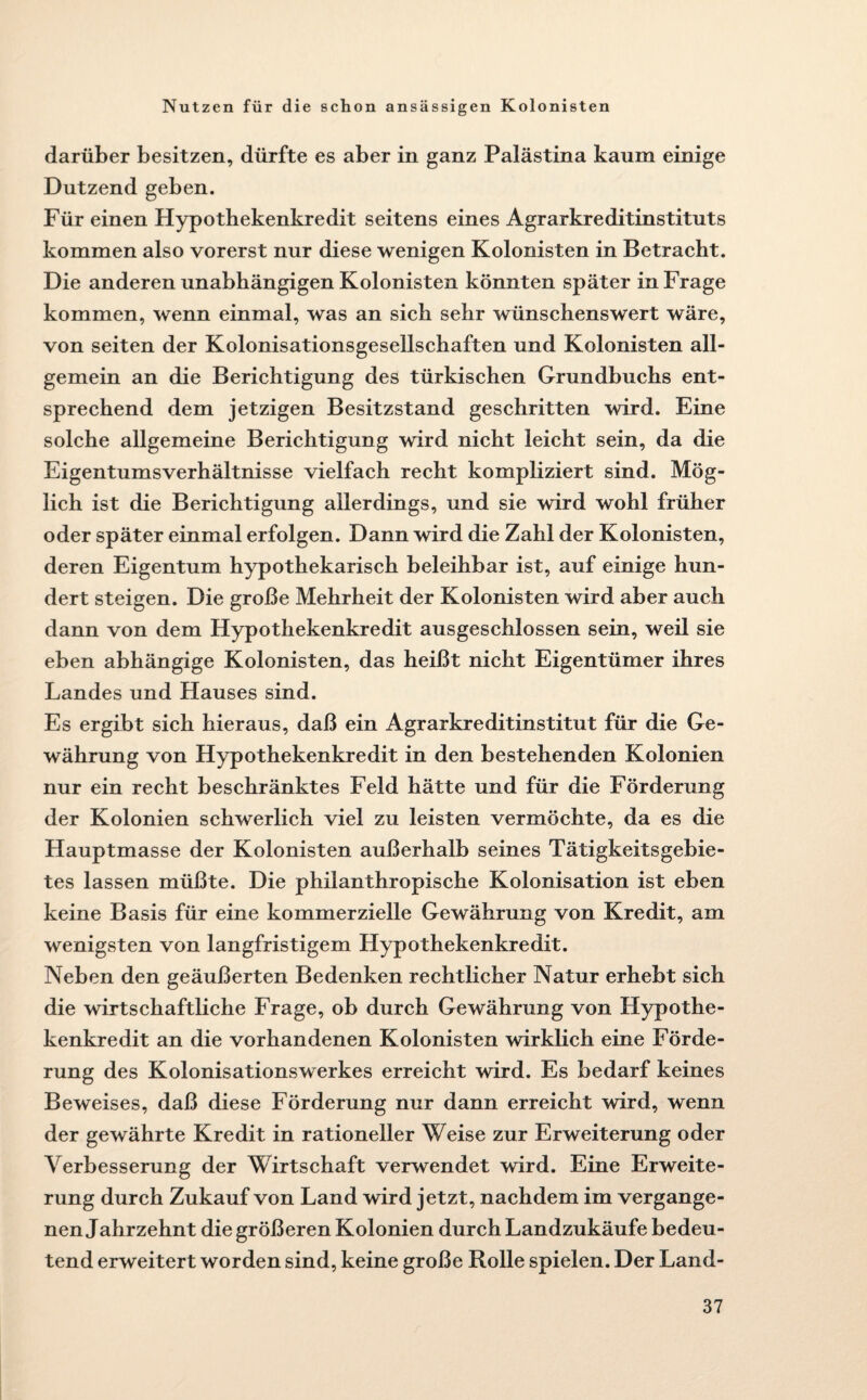 darüber besitzen, dürfte es aber in ganz Palästina kaum einige Dutzend geben. Für einen Hypothekenkredit seitens eines Agrarkreditinstituts kommen also vorerst nur diese wenigen Kolonisten in Betracht. Die anderen unabhängigen Kolonisten könnten später in Frage kommen, wenn einmal, was an sich sehr wünschenswert wäre, von seiten der Kolonisationsgesellschaften und Kolonisten all¬ gemein an die Berichtigung des türkischen Grundbuchs ent¬ sprechend dem jetzigen Besitzstand geschritten wird. Eine solche allgemeine Berichtigung wird nicht leicht sein, da die Eigentumsverhältnisse vielfach recht kompliziert sind. Mög¬ lich ist die Berichtigung allerdings, und sie wird wohl früher oder später einmal erfolgen. Dann wird die Zahl der Kolonisten, deren Eigentum hypothekarisch beleihbar ist, auf einige hun¬ dert steigen. Die große Mehrheit der Kolonisten wird aber auch dann von dem Hypothekenkredit ausgeschlossen sein, weil sie eben abhängige Kolonisten, das heißt nicht Eigentümer ihres Landes und Hauses sind. Es ergibt sich hieraus, daß ein Agrarkreditinstitut für die Ge¬ währung von Hypothekenkredit in den bestehenden Kolonien nur ein recht beschränktes Feld hätte und für die Förderung der Kolonien schwerlich viel zu leisten vermöchte, da es die Hauptmasse der Kolonisten außerhalb seines Tätigkeitsgebie¬ tes lassen müßte. Die philanthropische Kolonisation ist eben keine Basis für eine kommerzielle Gewährung von Kredit, am wenigsten von langfristigem Hypothekenkredit. Neben den geäußerten Bedenken rechtlicher Natur erhebt sich die wirtschaftliche Frage, ob durch Gewährung von Hypothe¬ kenkredit an die vorhandenen Kolonisten wirklich eine Förde¬ rung des Kolonisationswerkes erreicht wird. Es bedarf keines Beweises, daß diese Förderung nur dann erreicht wird, wenn der gewährte Kredit in rationeller Weise zur Erweiterung oder Verbesserung der Wirtschaft verwendet wird. Eine Erweite¬ rung durch Zukauf von Land wird jetzt, nachdem im vergange¬ nen Jahrzehnt die größeren Kolonien durch Landzukäufe bedeu¬ tend erweitert worden sind, keine große Rolle spielen. Der Land-