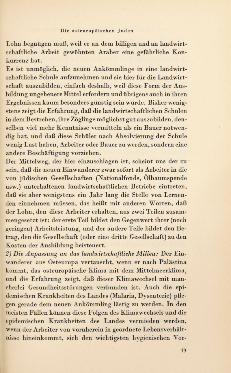 Lohn begnügen muß, weil er an dem billigen und an landwirt¬ schaftliche Arbeit gewöhnten Araber eine gefährliche Kon¬ kurrenz hat. Es ist unmöglich, die neuen Ankömmlinge in eine landwirt¬ schaftliche Schule aufzunehmen und sie hier für die Landwirt¬ schaft auszubilden, einfach deshalb, weil diese Form der Aus¬ bildung ungeheuere Mittel erfordern und übrigens auch in ihren Ergebnissen kaum besonders günstig sein würde. Bisher wenig¬ stens zeigt die Erfahrung, daß die landwirtschaftlichen Schulen in dem Bestreben, ihre Zöglinge möglichst gut auszubilden, den¬ selben viel mehr Kenntnisse vermitteln als ein Bauer notwen¬ dig hat, und daß diese Schüler nach Absolvierung der Schule wenig Lust haben, Arbeiter oder Bauer zu werden, sondern eine andere Beschäftigung vorziehen. Der Mittelweg, der hier einzuschlagen ist, scheint uns der zu sein, daß die neuen Einwanderer zwar sofort als Arbeiter in die von jüdischen Gesellschaften (Nationalfonds, Ölbaumspende usw.) unterhaltenen landwirtschaftlichen Betriebe eintreten, daß sie aber wenigstens ein Jahr lang die Stelle von Lernen¬ den einnehmen müssen, das heißt mit anderen Worten, daß der Lohn, den diese Arbeiter erhalten, aus zwei Teilen zusam¬ mengesetzt ist: der erste Teil bildet den Gegenwert ihrer (noch geringen) Arbeitsleistung, und der andere Teile bildet den Be¬ trag, den die Gesellschaft (oder eine dritte Gesellschaft) zu den Kosten der Ausbildung beisteuert. 2) Die Anpassung an das landivirtschaftliche Milieu: Der Ein¬ wanderer aus Osteuropa vertauscht, wenn er nach Palästina kommt, das osteuropäische Klima mit dem Mittelmeerklima, und die Erfahrung zeigt, daß dieser Klimawechsel mit man¬ cherlei Gesundheitsstörungen verbunden ist. Auch die epi¬ demischen Krankheiten des Landes (Malaria, Dysenterie) pfle¬ gen gerade dem neuen Ankömmling lästig zu werden. In den meisten Fällen können diese Folgen des Klimawechsels und die epidemischen Krankheiten des Landes vermieden werden, wenn der Arbeiter von vornherein in geordnete Lebensverhält¬ nisse hineinkommt, sich den wichtigsten hygienischen Yor-