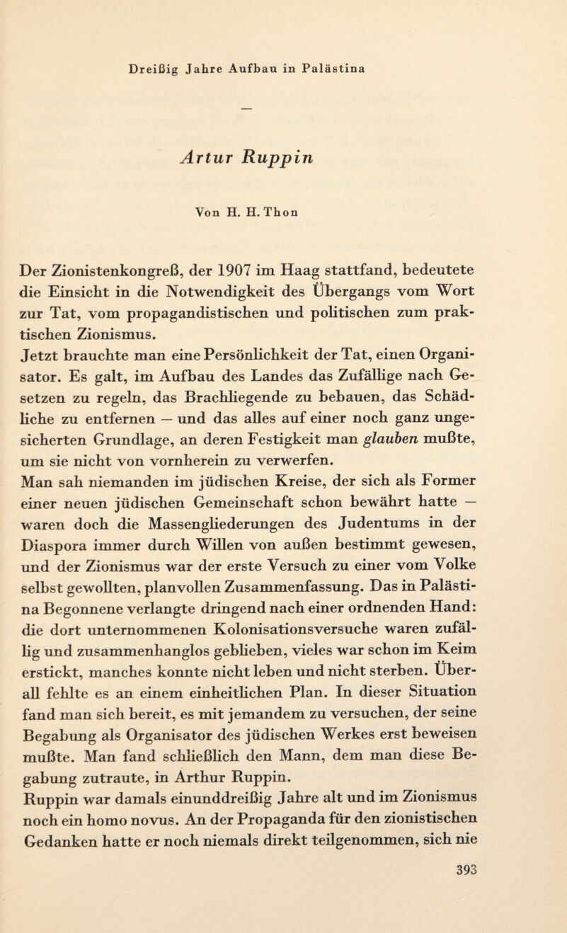 Dreißig Jahre Aufbau in Palästina Artur Ruppin Von H. H. Thon Der Zionistenkongreß, der 1907 im Haag stattfand, bedeutete die Einsicht in die Notwendigkeit des Übergangs vom Wort zur Tat, vom propagandistischen und politischen zum prak¬ tischen Zionismus. Jetzt brauchte man eine Persönlichkeit der Tat, einen Organi¬ sator. Es galt, im Aufbau des Landes das Zufällige nach Ge¬ setzen zu regeln, das Brachliegende zu bebauen, das Schäd¬ liche zu entfernen — und das alles auf einer noch ganz unge¬ sicherten Grundlage, an deren Festigkeit man glauben mußte, um sie nicht von vornherein zu verwerfen. Man sah niemanden im jüdischen Kreise, der sich als Former einer neuen jüdischen Gemeinschaft schon bewährt hatte — waren doch die Massengliederungen des Judentums in der Diaspora immer durch Willen von außen bestimmt gewesen, und der Zionismus war der erste Versuch zu einer vom Volke selbst gewollten, planvollen Zusammenfassung. Das in Palästi¬ na Begonnene verlangte dringend nach einer ordnenden Hand: die dort unternommenen Kolonisationsversuche waren zufäl¬ lig und zusammenhanglos gebheben, vieles war schon im Keim erstickt, manches konnte nicht leben und nicht sterben. Über¬ all fehlte es an einem einheitlichen Plan. In dieser Situation fand man sich bereit, es mit jemandem zu versuchen, der seine Begabung als Organisator des jüdischen Werkes erst beweisen mußte. Man fand schließlich den Mann, dem man diese Be¬ gabung zutraute, in Arthur Ruppin. Ruppin war damals einunddreißig Jahre alt und im Zionismus noch ein homo novus. An der Propaganda für den zionistischen Gedanken hatte er noch niemals direkt teilgenommen, sich nie