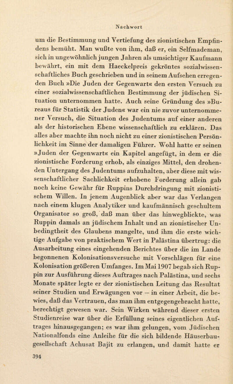 um die Bestimmung und Vertiefung des zionistischen Empfin¬ dens bemüht. Man wußte von ihm, daß er, ein Selfmademan, sich in ungewöhnlich jungen Jahren als umsichtiger Kaufmann bewährt, ein mit dem Haeckelpreis gekröntes sozialwissen¬ schaftliches Buch geschrieben und in seinem Aufsehen erregen¬ den Buch »Die Juden der Gegenwart« den ersten Versuch zu einer sozialwissenschaftlichen Bestimmung der jüdischen Si¬ tuation unternommen hatte. Auch seine Gründung des »Bu¬ reaus für Statistik der Juden« war ein nie zuvor unternomme¬ ner Versuch, die Situation des Judentums auf einer anderen als der historischen Ebene wissenschaftlich zu erklären. Das alles aber machte ihn noch nicht zu einer zionistischen Persön¬ lichkeit im Sinne der damaligen Führer. Wohl hatte er seinen »Juden der Gegenwart« ein Kapitel angefügt, in dem er die zionistische Forderung erhob, als einziges Mittel, den drohen¬ den Untergang des Judentums aufzuhalten, aber diese mit wis¬ senschaftlicher Sachlichkeit erhobene Forderung allein gab noch keine Gewähr für Ruppins Durchdringung mit zionisti¬ schem Willen. In jenem Augenblick aber war das Verlangen nach einem klugen Analytiker und kaufmännisch geschultem Organisator so groß, daß man über das hinwegblickte, was Ruppin damals an jüdischem Inhalt und an zionistischer Un¬ bedingtheit des Glaubens mangelte, und ihm die erste wich¬ tige Aufgabe von praktischem Wert in Palästina übertrug: die Ausarbeitung eines eingehenden Berichtes über die im Lande begonnenen Kolonisationsversuche mit Vorschlägen für eine Kolonisation größeren Umfanges. Im Mai 1907 begab sich Rup¬ pin zur Ausführung dieses Auftrages nach Palästina, und sechs Monate später legte er der zionistischen Leitung das Resultat seiner Studien und Erwägungen vor — in einer Arbeit, die be¬ wies, daß das Vertrauen, das man ihm entgegengebraeht hatte, berechtigt gewesen war. Sein Wirken während dieser ersten Studienreise war über die Erfüllung seines eigentlichen Auf¬ trages hinausgegangen; es war ihm gelungen, vom Jüdischen Nationalfonds eine Anleihe für die sich bildende Häuserbau¬ gesellschaft Achusat Bajit zu erlangen, und damit hatte er