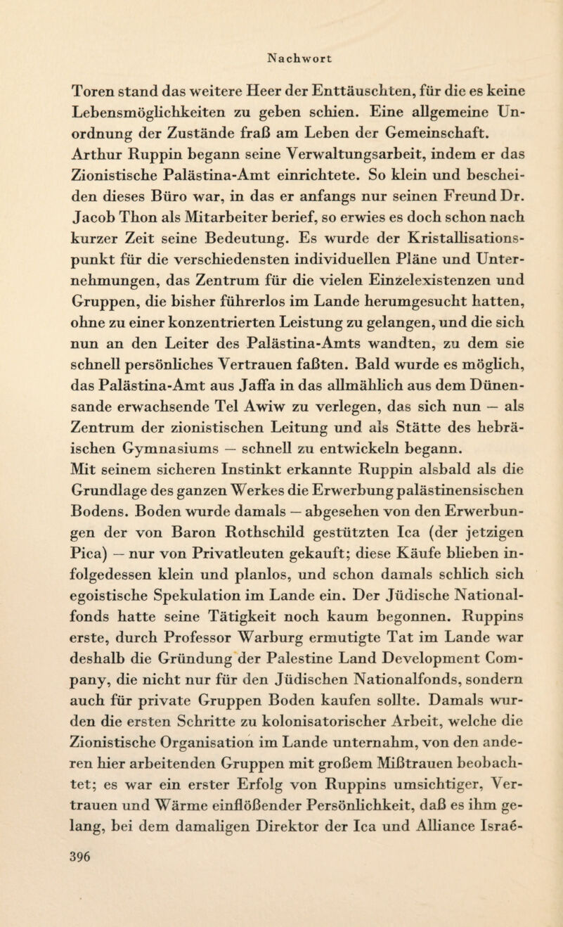 Toren stand das weitere Heer der Enttäuschten, für die es keine Lebensmöglichkeiten zu geben schien. Eine allgemeine Un¬ ordnung der Zustände fraß am Leben der Gemeinschaft. Arthur Ruppin begann seine Verwaltungsarbeit, indem er das Zionistische Palästina-Amt einrichtete. So klein und beschei¬ den dieses Büro war, in das er anfangs nur seinen Freund Dr. Jacob Thon als Mitarbeiter berief, so erwies es doch schon nach kurzer Zeit seine Bedeutung. Es wurde der Kristallisations¬ punkt für die verschiedensten individuellen Pläne und Unter¬ nehmungen, das Zentrum für die vielen Einzelexistenzen und Gruppen, die bisher führerlos im Lande herumgesucht hatten, ohne zu einer konzentrierten Leistung zu gelangen, und die sich nun an den Leiter des Palästina-Amts wandten, zu dem sie schnell persönliches Vertrauen faßten. Bald wurde es möglich, das Palästina-Amt aus Jaffa in das allmählich aus dem Dünen¬ sande erwachsende Tel Awiw zu verlegen, das sich nun — als Zentrum der zionistischen Leitung und als Stätte des hebrä¬ ischen Gymnasiums — schnell zu entwickeln begann. Mit seinem sicheren Instinkt erkannte Ruppin alsbald als die Grundlage des ganzen Werkes die Erwerbung palästinensischen Bodens. Boden wurde damals — abgesehen von den Erwerbun¬ gen der von Baron Rothschild gestützten Ica (der jetzigen Pica) — nur von Privatleuten gekauft; diese Käufe blieben in¬ folgedessen klein und planlos, und schon damals schlich sich egoistische Spekulation im Lande ein. Der Jüdische National¬ fonds hatte seine Tätigkeit noch kaum begonnen. Ruppins erste, durch Professor Warburg ermutigte Tat im Lande war deshalb die Gründung der Palestine Land Development Com¬ pany, die nicht nur für den Jüdischen Nationalfonds, sondern auch für private Gruppen Boden kaufen sollte. Damals wur¬ den die ersten Schritte zu kolonisatorischer Arbeit, welche die Zionistische Organisation im Lande unternahm, von den ande¬ ren hier arbeitenden Gruppen mit großem Mißtrauen beobach¬ tet; es war ein erster Erfolg von Ruppins umsichtiger, Ver¬ trauen und Wärme einflößender Persönlichkeit, daß es ihm ge¬ lang, bei dem damaligen Direktor der Ica und Alliance Israe-
