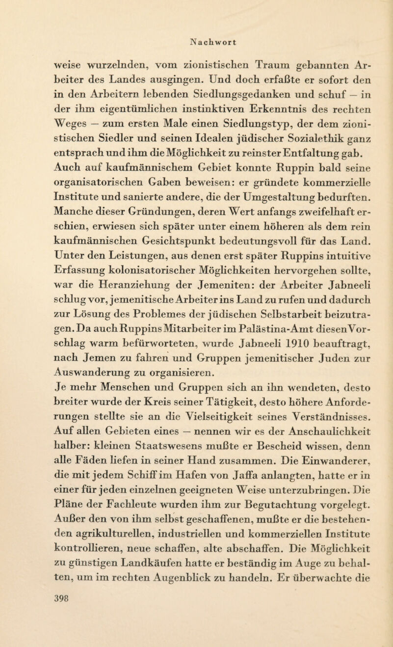 weise wurzelnden, vom zionistischen Traum gebannten Ar¬ beiter des Landes ausgingen. Und doch erfaßte er sofort den in den Arbeitern lebenden Siedlungsgedanken und schuf — in der ihm eigentümlichen instinktiven Erkenntnis des rechten Weges — zum ersten Male einen Siedlungstyp, der dem zioni¬ stischen Siedler und seinen Idealen jüdischer Sozialethik ganz entsprach und ihm die Möglichkeit zu reinster Entfaltung gab. Auch auf kaufmännischem Gebiet konnte Ruppin bald seine organisatorischen Gaben beweisen: er gründete kommerzielle Institute und sanierte andere, die der Umgestaltung bedurften. Manche dieser Gründungen, deren Wert anfangs zweifelhaft er¬ schien, erwiesen sich später unter einem höheren als dem rein kaufmännischen Gesichtspunkt bedeutungsvoll für das Land. Unter den Leistungen, aus denen erst später Ruppins intuitive Erfassung kolonisatorischer Möglichkeiten hervorgehen sollte, war die Heranziehung der Jemeniten: der Arbeiter Jabneeli schlu g vor, jemenitische Arbeiter ins Land zu rufen und dadurch zur Lösung des Problemes der jüdischen Selbstarbeit beizutra¬ gen. Da auch Ruppins Mitarbeiter im Palästina-Amt diesen Vor¬ schlag warm befürworteten, wurde Jabneeli 1910 beauftragt, nach Jemen zu fahren und Gruppen jemenitischer Juden zur Auswanderung zu organisieren. Je mehr Menschen und Gruppen sich an ihn wendeten, desto breiter wurde der Kreis seiner Tätigkeit, desto höhere Anforde¬ rungen stellte sie an die Vielseitigkeit seines Verständnisses. Auf allen Gebieten eines — nennen wir es der Anschaulichkeit halber: kleinen Staatswesens mußte er Bescheid wissen, denn alle Fäden liefen in seiner Hand zusammen. Die Einwanderer, die mit jedem Schiff im Hafen von Jaffa anlangten, hatte er in einer für jeden einzelnen geeigneten Weise unterzubringen. Die Pläne der Fachleute wurden ihm zur Begutachtung vorgelegt. Außer den von ihm selbst geschaffenen, mußte er die bestehen¬ den agrikulturellen, industriellen und kommerziellen Institute kontrollieren, neue schaffen, alte abschaffen. Die Möglichkeit zu günstigen Landkäufen hatte er beständig im Auge zu behal¬ ten, um im rechten Augenblick zu handeln. Er überwachte die
