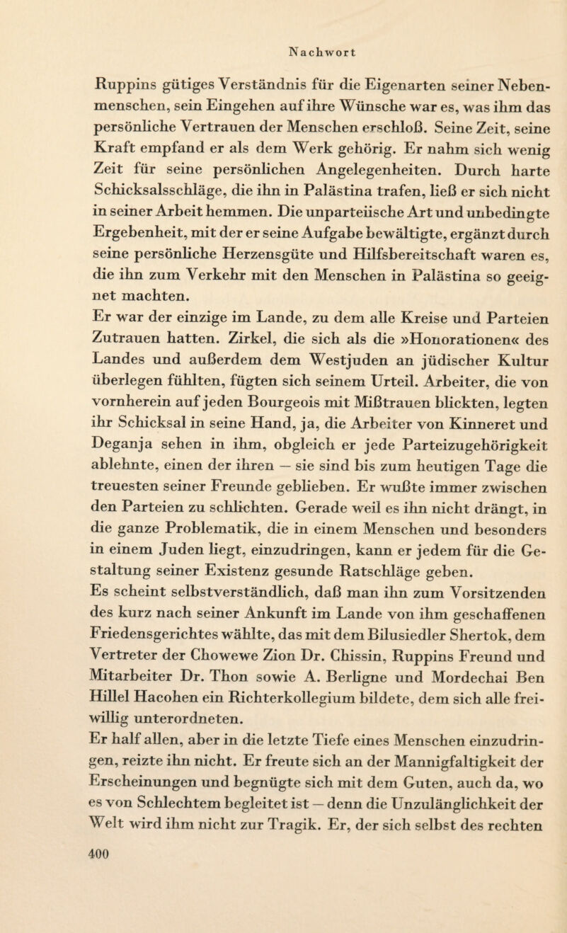 Ruppins gütiges Verständnis für die Eigenarten seiner Neben¬ menschen, sein Eingehen auf ihre Wünsche war es, was ihm das persönliche Vertrauen der Menschen erschloß. Seine Zeit, seine Kraft empfand er als dem Werk gehörig. Er nahm sich wenig Zeit für seine persönlichen Angelegenheiten. Durch harte Schicksalsschläge, die ihn in Palästina trafen, ließ er sich nicht in seiner Arbeit hemmen. Die unparteiische Art und unbedingte Ergebenheit, mit der er seine Aufgabe bewältigte, ergänzt durch seine persönliche Herzensgüte und Hilfsbereitschaft waren es, die ihn zum Verkehr mit den Menschen in Palästina so geeig¬ net machten. Er war der einzige im Lande, zu dem alle Kreise und Parteien Zutrauen hatten. Zirkel, die sich als die »Honorationen« des Landes und außerdem dem Westjuden an jüdischer Kultur überlegen fühlten, fügten sich seinem Urteil. Arbeiter, die von vornherein auf jeden Bourgeois mit Mißtrauen blickten, legten ihr Schicksal in seine Hand, ja, die Arbeiter von Kinneret und Deganja sehen in ihm, obgleich er jede Parteizugehörigkeit ablehnte, einen der ihren — sie sind bis zum heutigen Tage die treuesten seiner Freunde geblieben. Er wußte immer zwischen den Parteien zu schlichten. Gerade weil es ihn nicht drängt, in die ganze Problematik, die in einem Menschen und besonders in einem Juden liegt, einzudringen, kann er jedem für die Ge¬ staltung seiner Existenz gesunde Ratschläge geben. Es scheint selbstverständlich, daß man ihn zum Vorsitzenden des kurz nach seiner Ankunft im Lande von ihm geschaffenen Friedensgerichtes wählte, das mit dem Bilusiedler Shertok, dem Vertreter der Chowewe Zion Dr. Chissin, Ruppins Freund und Mitarbeiter Dr. Thon sowie A. Berligne und Mordechai Ben Hillel Hacohen ein Richterkollegium bildete, dem sich alle frei¬ willig unterordneten. Er half allen, aber in die letzte Tiefe eines Menschen einzudrin¬ gen, reizte ihn nicht. Er freute sich an der Mannigfaltigkeit der Erscheinungen und begnügte sich mit dem Guten, auch da, wo es von Schlechtem begleitet ist — denn die Unzulänglichkeit der Welt wird ihm nicht zur Tragik. Er, der sich selbst des rechten