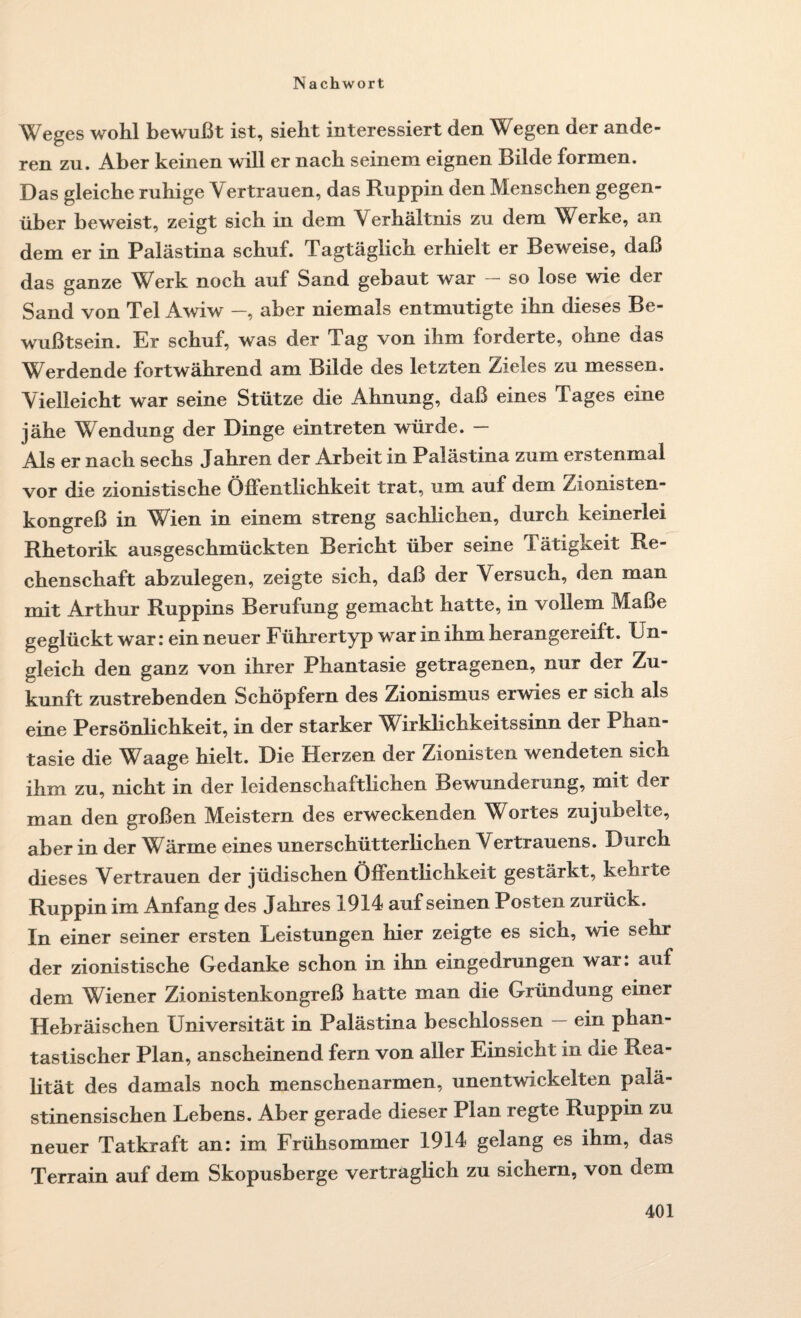 Weges wohl bewußt ist, sieht interessiert den Wegen der ande¬ ren zu. Aber keinen will er nach seinem eignen Bilde formen. Das gleiche ruhige Vertrauen, das Ruppin den Menschen gegen¬ über beweist, zeigt sich in dem Verhältnis zu dem Werke, an dem er in Palästina schuf. Tagtäglich erhielt er Beweise, daß das ganze Werk noch auf Sand gebaut war so lose wie der Sand von Tel Awiw —, aber niemals entmutigte ihn dieses Be¬ wußtsein. Er schuf, was der Tag von ihm forderte, ohne das Werdende fortwährend am Bilde des letzten Zieles zu messen. Vielleicht war seine Stütze die Ahnung, daß eines Tages eine jähe Wendung der Dinge ein treten würde. — Als er nach sechs Jahren der Arbeit in Palästina zum erstenmal vor die zionistische Öffentlichkeit trat, um auf dem Zionisten¬ kongreß in Wien in einem streng sachlichen, durch keinerlei Rhetorik ausgeschmückten Bericht über seine Tätigkeit Re¬ chenschaft abzulegen, zeigte sich, daß der Versuch, den man mit Arthur Ruppins Berufung gemacht hatte, in vollem Maße geglückt war: ein neuer Führertyp war in ihm herangereift. Un¬ gleich den ganz von ihrer Phantasie getragenen, nur der Zu¬ kunft zustrebenden Schöpfern des Zionismus erwies er sich als eine Persönlichkeit, in der starker Wirklichkeitssinn der Phan¬ tasie die Waage hielt. Die Herzen der Zionisten wendeten sich ihm zu, nicht in der leidenschaftlichen Bewunderung, mit der man den großen Meistern des erweckenden Wortes zujubelte, aber in der Wärme eines unerschütterlichen Vertrauens. Durch dieses Vertrauen der jüdischen Öffentlichkeit gestärkt, kehrte Ruppin im Anfang des Jahres 1914 aufseinen Posten zurück. In einer seiner ersten Leistungen hier zeigte es sich, wie sehr der zionistische Gedanke schon in ihn eingedrungen war: auf dem Wiener Zionistenkongreß hatte man die Gründung einer Hebräischen Universität in Palästina beschlossen — ein phan¬ tastischer Plan, anscheinend fern von aller Einsicht in nie Rea¬ lität des damals noch menschenarmen, unentwickelten palä¬ stinensischen Lebens. Aber gerade dieser Plan regte Ruppin zu neuer Tatkraft an: im Frühsommer 1914 gelang es ihm, das Terrain auf dem Skopusberge vertraglich zu sichern, von dem