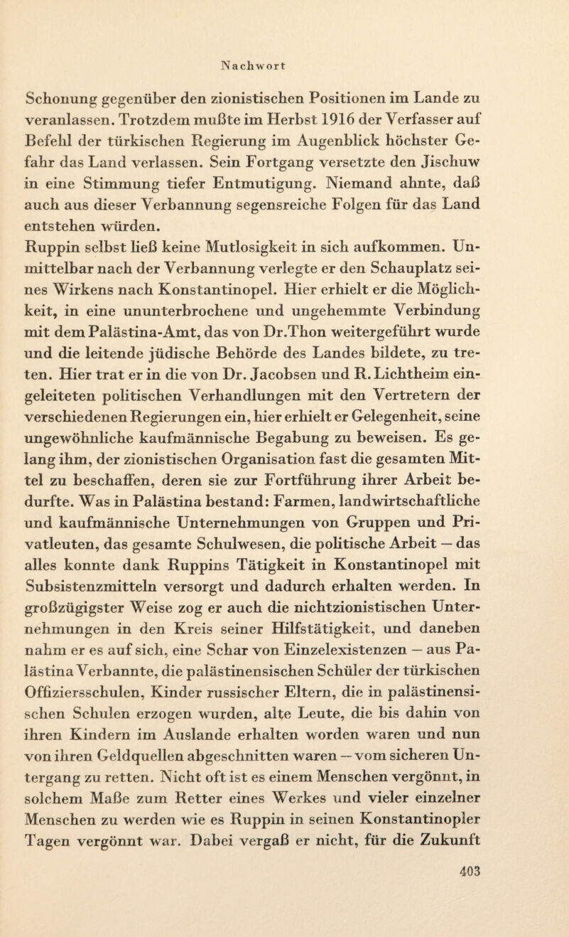 Schonung gegenüber den zionistischen Positionen im Lande zu veranlassen. Trotzdem mußte im Herbst 1916 der Verfasser auf Befehl der türkischen Regierung im Augenblick höchster Ge¬ fahr das Land verlassen. Sein Fortgang versetzte den Jischuw in eine Stimmung tiefer Entmutigung. Niemand ahnte, daß auch aus dieser Verbannung segensreiche Folgen für das Land entstehen würden. Ruppin selbst Heß keine Mutlosigkeit in sich aufkommen. Un¬ mittelbar nach der Verbannung verlegte er den Schauplatz sei¬ nes Wirkens nach Konstantinopel. Hier erhielt er die Möglich¬ keit, in eine ununterbrochene und ungehemmte Verbindung mit dem Palästina-Amt, das von Dr.Thon weitergeführt wurde und die leitende jüdische Behörde des Landes bildete, zu tre¬ ten. Hier trat er in die von Dr. Jacobsen und R. Lichtheim ein¬ geleiteten politischen Verhandlungen mit den Vertretern der verschiedenen Regierungen ein, hier erhielt er Gelegenheit, seine ungewöhnliche kaufmännische Begabung zu beweisen. Es ge¬ lang ihm, der zionistischen Organisation fast die gesamten Mit¬ tel zu beschaffen, deren sie zur Fortführung ihrer Arbeit be¬ durfte. Was in Palästina bestand: Farmen, landwirtschafthche und kaufmännische Unternehmungen von Gruppen und Pri¬ vatleuten, das gesamte Schulwesen, die pohtische Arbeit — das alles konnte dank Ruppins Tätigkeit in Konstantinopel mit Subsistenzmitteln versorgt und dadurch erhalten werden. In großzügigster Weise zog er auch die nichtzionistischen Unter¬ nehmungen in den Kreis seiner Hilfstätigkeit, und daneben nahm er es auf sich, eine Schar von Einzelexistenzen — aus Pa¬ lästina Verbannte, die palästinensischen Schüler der türkischen Offiziersschulen, Kinder russischer Eltern, die in palästinensi¬ schen Schulen erzogen wurden, alte Leute, die bis dahin von ihren Kindern im Auslande erhalten worden waren und nun von ihren Geldquellen abgeschnitten waren — vom sicheren Un¬ tergang zu retten. Nicht oft ist es einem Menschen vergönnt, in solchem Maße zum Retter eines Werkes und vieler einzelner Menschen zu werden wie es Ruppin in seinen Konstantinopler Tagen vergönnt war. Dabei vergaß er nicht, für die Zukunft