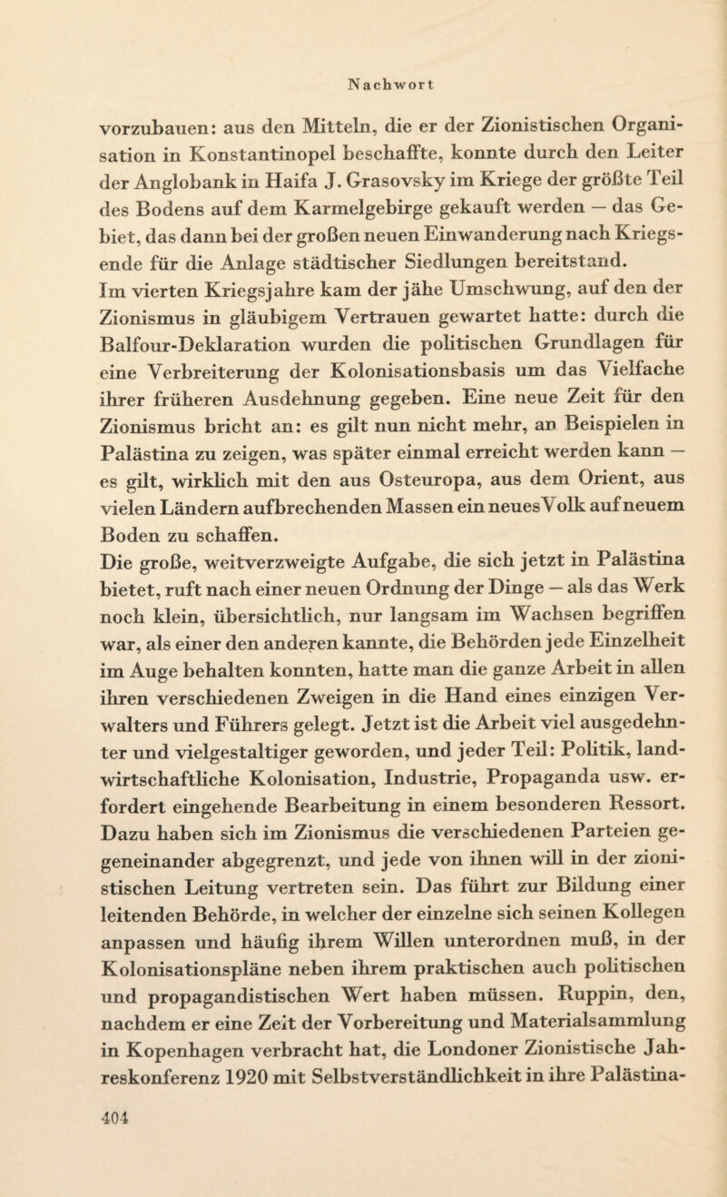 vorzubauen: aus den Mitteln, die er der Zionistischen Organi¬ sation in Konstantinopel beschaffte, konnte durch den Leiter der Anglobank in Haifa J. Grasovsky im Kriege der größte Teil des Bodens auf dem Karmelgebirge gekauft werden — das Ge¬ biet, das dann bei der großen neuen Einwanderung nach Kriegs¬ ende für die Anlage städtischer Siedlungen bereitstand. Im vierten Kriegsjahre kam der jähe Umschwung, auf den der Zionismus in gläubigem Vertrauen gewartet hatte: durch die Balfour-Deklaration wurden die politischen Grundlagen für eine Verbreiterung der Kolonisationsbasis um das Vielfache ihrer früheren Ausdehnung gegeben. Eine neue Zeit für den Zionismus bricht an: es gilt nun nicht mehr, an Beispielen in Palästina zu zeigen, was später einmal erreicht werden kann — es gilt, wirklich mit den aus Osteuropa, aus dem Orient, aus vielen Ländern auf brechenden Massen ein neues\ olk auf neuem Boden zu schaffen. Die große, weitverzweigte Aufgabe, die sich jetzt in Palästina bietet, ruft nach einer neuen Ordnung der Dinge — als das Werk noch klein, übersichtlich, nur langsam im Wachsen begriffen war, als einer den anderen kannte, die Behörden jede Einzelheit im Auge behalten konnten, hatte man die ganze Arbeit in allen ihren verschiedenen Zweigen in die Hand eines einzigen Ver¬ walters und Führers gelegt. Jetzt ist die Arbeit viel ausgedehn¬ ter und vielgestaltiger geworden, und jeder Teil: Politik, land¬ wirtschaftliche Kolonisation, Industrie, Propaganda usw. er¬ fordert eingehende Bearbeitung in einem besonderen Ressort. Dazu haben sich im Zionismus die verschiedenen Parteien ge¬ geneinander abgegrenzt, und jede von ihnen will in der zioni¬ stischen Leitung vertreten sein. Das führt zur Bildung einer leitenden Behörde, in welcher der einzelne sich seinen Kollegen anpassen und häufig ihrem Willen unterordnen muß, in der Kolonisationspläne neben ihrem praktischen auch politischen und propagandistischen Wert haben müssen. Ruppin, den, nachdem er eine Zeit der Vorbereitung und Materialsammlung in Kopenhagen verbracht hat, die Londoner Zionistische Jah- reskonferenz 1920 mit Selbstverständlichkeit in ihre Palästina-