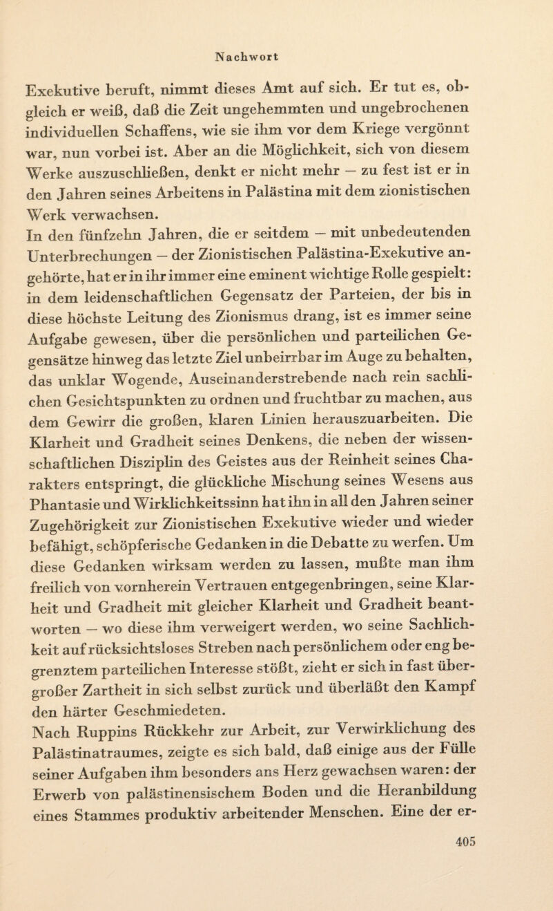 Exekutive beruft, nimmt dieses Amt auf sich. Er tut es, ob¬ gleich er weiß, daß die Zeit ungehemmten und ungebrochenen individuellen Schaffens, wie sie ihm vor dem Kriege vergönnt war, nun vorbei ist. Aber an die Möglichkeit, sich von diesem Werke auszuschließen, denkt er nicht mehr — zu fest ist er in den Jahren seines Arbeitens in Palästina mit dem zionistischen Werk verwachsen. In den fünfzehn Jahren, die er seitdem - mit unbedeutenden Unterbrechungen — der Zionistischen Palästina-Exekutive an¬ gehörte, hat er in ihr immer eine eminent wichtige Rolle gespielt: in dem leidenschaftlichen Gegensatz der Parteien, der bis in diese höchste Leitung des Zionismus drang, ist es immer seine Aufgabe gewesen, über die persönlichen und parteilichen Ge¬ gensätze hinweg das letzte Ziel unbeirrbar im Auge zu behalten, das unklar Wogende, Auseinanderstrebende nach rein sachli¬ chen Gesichtspunkten zu ordnen und fruchtbar zu machen, aus dem Gewirr die großen, klaren Linien herauszuarbeiten. Die Klarheit und Gradheit seines Denkens, die neben der wissen¬ schaftlichen Disziplin des Geistes aus der Reinheit seines Cha¬ rakters entspringt, die glückliche Mischung seines Wesens aus Phantasie und Wirklichkeitssinn hat ihn in all den Jahren seiner Zugehörigkeit zur Zionistischen Exekutive wieder und wieder befähigt, schöpferische Gedanken in die Debatte zu werfen. Um diese Gedanken wirksam werden zu lassen, mußte man ihm freilich von vornherein Vertrauen entgegenbringen, seine Klar¬ heit und Gradheit mit gleicher Klarheit und Gradheit beant¬ worten — wo diese ihm verweigert werden, wo seine Sachlich¬ keit auf rücksichtsloses Streben nach persönlichem oder eng be¬ grenztem parteilichen Interesse stößt, zieht er sich in fast über¬ großer Zartheit in sich selbst zurück und überläßt den Kampf den härter Geschmiedeten. Nach Ruppins Rückkehr zur Arbeit, zur Verwirklichung des Palästinatraumes, zeigte es sich bald, daß einige aus der Fülle seiner Aufgaben ihm besonders ans Herz gewachsen waren: der Erwerb von palästinensischem Boden und die Heranbildung eines Stammes produktiv arbeitender Menschen. Eine der er-