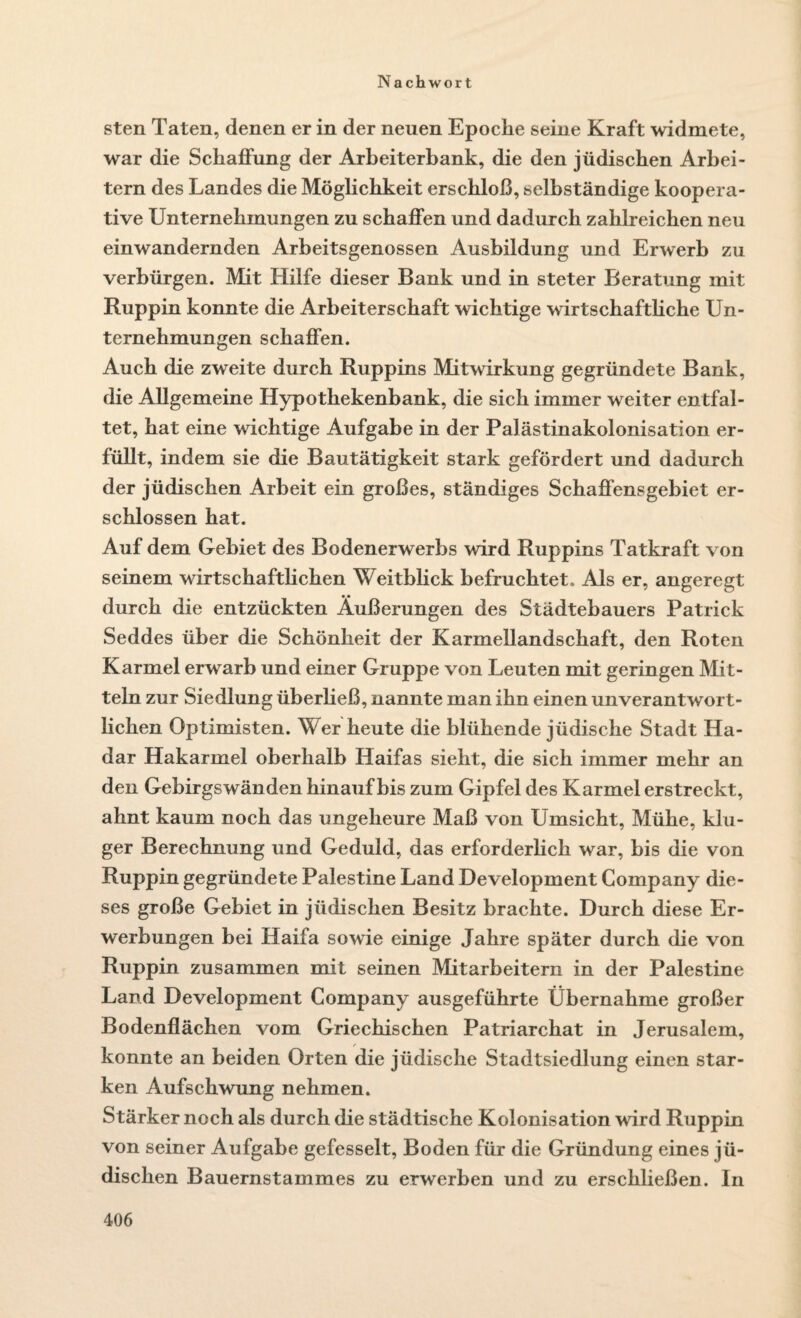 sten Taten, denen er in der neuen Epoche seine Kraft widmete, war die Schaffung der Arbeiterbank, die den jüdischen Arbei¬ tern des Landes die Möglichkeit erschloß, selbständige koopera¬ tive Unternehmungen zu schaffen und dadurch zahlreichen neu einwandernden Arbeitsgenossen Ausbildung und Erwerb zu verbürgen. Mit Hilfe dieser Bank und in steter Beratung mit Ruppin konnte die Arbeiterschaft wichtige wirtschaftliche Un¬ ternehmungen schaffen. Auch die zweite durch Ruppins Mitwirkung gegründete Bank, die Allgemeine Hypothekenbank, die sich immer weiter entfal¬ tet, hat eine wichtige Aufgabe in der Palästinakolonisation er¬ füllt, indem sie die Bautätigkeit stark gefördert und dadurch der jüdischen Arbeit ein großes, ständiges Schaffensgebiet er¬ schlossen hat. Auf dem Gebiet des Bodenerwerbs wird Ruppins Tatkraft von seinem wirtschaftlichen Weitblick befruchtet. Als er, angeregt durch die entzückten Äußerungen des Städtebauers Patrick Seddes über die Schönheit der Karmellandschaft, den Roten Karmel erwarb und einer Gruppe von Leuten mit geringen Mit¬ teln zur Siedlung überließ, nannte man ihn einen unverantwort¬ lichen Optimisten. Wer heute die blühende jüdische Stadt Ha- dar Hakarmel oberhalb Haifas sieht, die sich immer mehr an den Gebirgswänden hinauf bis zum Gipfel des Karmel erstreckt, ahnt kaum noch das ungeheure Maß von Umsicht, Mühe, klu¬ ger Berechnung und Geduld, das erforderlich war, bis die von Ruppin gegründete Palestine Land Development Company die¬ ses große Gebiet in jüdischen Besitz brachte. Durch diese Er¬ werbungen bei Haifa sowie einige Jahre später durch die von Ruppin zusammen mit seinen Mitarbeitern in der Palestine Land Development Company ausgeführte Übernahme großer Bodenflächen vom Griechischen Patriarchat in Jerusalem, konnte an beiden Orten die jüdische Stadtsiedlung einen star¬ ken Aufschwung nehmen. Stärker noch als durch die städtische Kolonisation wird Ruppin von seiner Aufgabe gefesselt, Boden für die Gründung eines jü¬ dischen Bauernstammes zu erwerben und zu erschließen. In