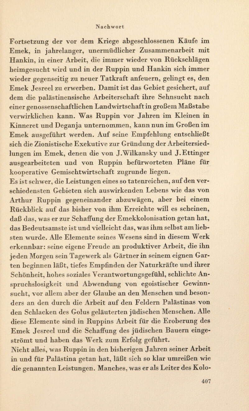 Fortsetzung der vor dem Kriege abgeschlossenen Käufe im Emek, in jahrelanger, unermüdlicher Zusammenarbeit mit Hankin, in einer Arbeit, die immer wieder von Rückschlägen heimgesucht wird und in der Ruppin und Hankin sich immer wieder gegenseitig zu neuer Tatkraft anfeuern, gelingt es, den Emek Jesreel zu erwerben. Damit ist das Gebiet gesichert, auf dem die palästinensische Arbeiterschaft ihre Sehnsucht nach einer genossenschaftlichen Landwirtschaft in großem Maßstabe verwirklichen kann. Was Ruppin vor Jahren im Kleinen in Kinneret und Deganja unternommen, kann nun im Großen im Emek ausgeführt werden. Auf seine Empfehlung entschließt sich die Zionistische Exekutive zur Gründung der Arbeitersied¬ lungen im Emek, denen die von J.Vilkansky und J.Ettinger ausgearbeiteten und von Ruppin befürworteten Pläne für kooperative Gemischtwirtschaft zugrunde Hegen. Es ist schwer, die Leistungen eines so tatenreichen, auf den ver¬ schiedensten Gebieten sich auswirkenden Lebens wie das von Arthur Ruppin gegeneinander abzuwägen, aber bei einem RückbHck auf das bisher von ihm Erreichte will es scheinen, daß das, was er zur Schaffung der Emekkolonisation getan hat, das Bedeutsamste ist und vielleicht das, was ihm selbst am lieb¬ sten wurde. Alle Elemente seines Wesens sind in diesem Werk erkennbar: seine eigene Freude an produktiver Arbeit, die ihn jeden Morgen sein Tagewerk als Gärtner in seinem eignen Gar¬ ten beginnen läßt, tiefes Empfinden der Naturkräfte und ihrer Schönheit, hohes soziales Verantwortungsgefühl, schfichte An¬ spruchslosigkeit und Abwendung von egoistischer Gewinn¬ sucht, vor allem aber der Glaube an den Menschen und beson¬ ders an den durch die Arbeit auf den Feldern Palästinas von den Schlacken des Golus geläuterten jüdischen Menschen. Alle diese Elemente sind in Ruppins Arbeit für die Eroberung des Emek Jesreel und die Schaffung des jüdischen Bauern einge¬ strömt und haben das Werk zum Erfolg geführt. Nicht alles, was Ruppin in den bisherigen Jahren seiner Arbeit in und für Palästina getan hat, läßt sich so klar umreißen wie die genannten Leistungen. Manches, was er als Leiter des Kolo-