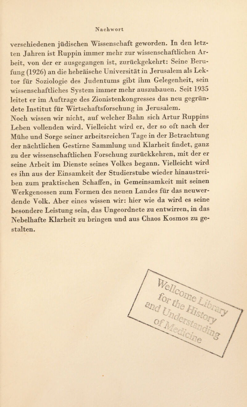 verschiedenen jüdischen Wissenschaft geworden. In den letz¬ ten Jahren ist Ruppin immer mehr zur wissenschaftlichen Ar¬ beit, von der er ausgegangen ist, zurückgekehrt: Seine Beru¬ fung (1926) an die hebräische Universität in Jerusalem als Lek¬ tor für Soziologie des Judentums gibt ihm Gelegenheit, sein wissenschaftliches System immer mehr auszubauen. Seit 1935 leitet er im Aufträge des Zionistenkongresses das neu gegrün¬ dete Institut für Wirtschaftsforschung in Jerusalem. Noch wissen wir nicht, auf welcher Bahn sich Artur Ruppins Leben vollenden wird. Vielleicht wird er, der so oft nach der Mühe und Sorge seiner arbeitsreichen Tage in der Betrachtung der nächtlichen Gestirne Sammlung und Klarheit findet, ganz zu der wissenschaftlichen Forschung zurückkehren, mit der er seine Arbeit im Dienste seines Volkes begann. Vielleicht wird es ihn aus der Einsamkeit der Studierstube wieder hinaustrei¬ ben zum praktischen Schaffen, in Gemeinsamkeit mit seinen Werkgenossen zum Formen des neuen Landes für das neuwer¬ dende Volk. Aber eines wissen wir: hier wie da wird es seine besondere Leistung sein, das Ungeordnete zu entwirren, in das Nebelhafte Klarheit zu bringen und aus Chaos Kosmos zu ge¬ stalten.