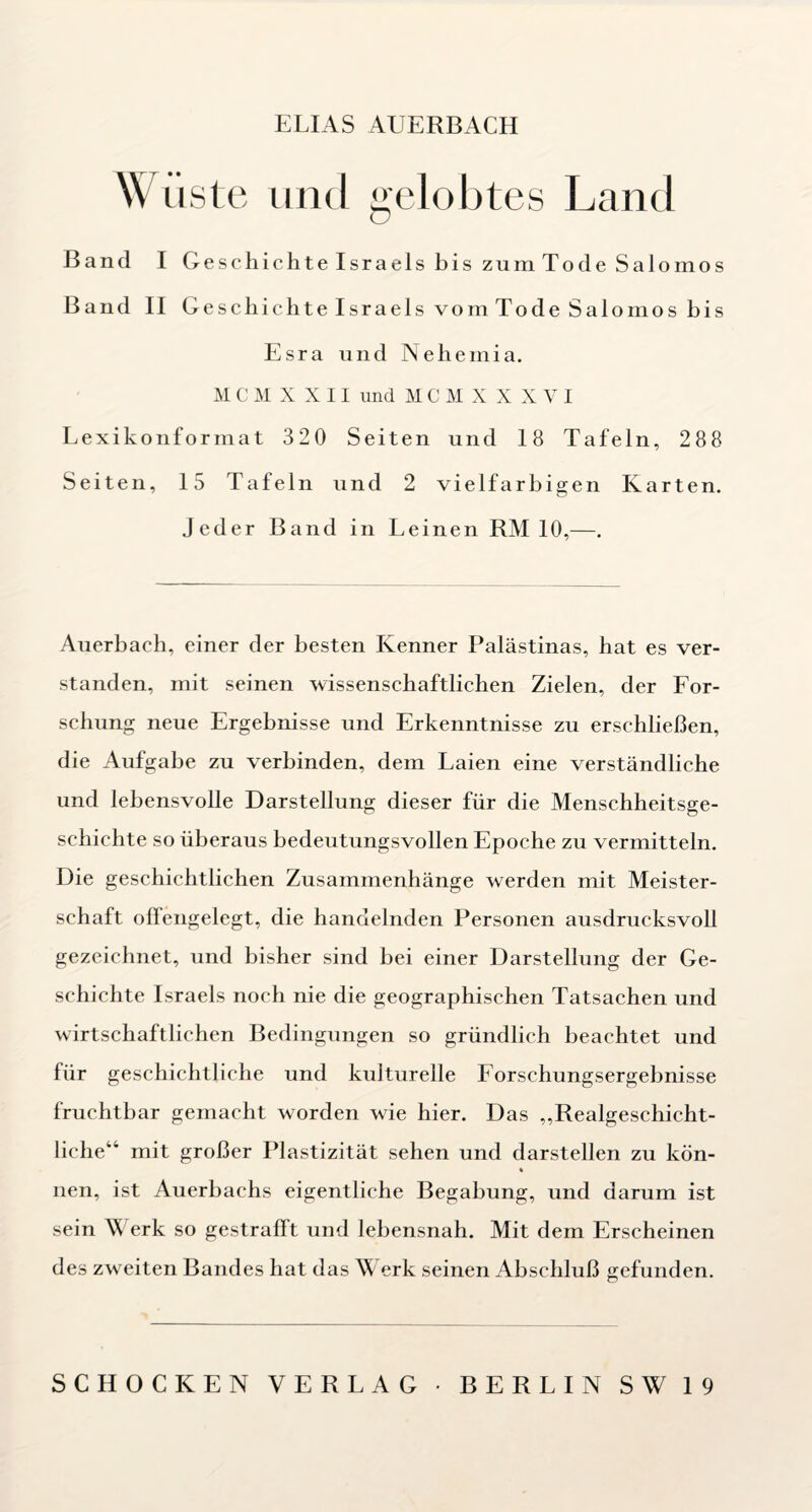 ELIAS AUERBACH Wüste und gelobtes Land Band I Geschichte Israels bis zum Tode Salomos Band II Geschichte Israels vom Tode Salomos bis Esra und Nehemia. M C M X X 11 und MCMXXXVI Lexikonformat 320 Seiten und 18 Tafeln, 288 Seiten, 15 Tafeln und 2 vielfarbigen Karten, jeder Band in Leinen RM 10,—. Auerbach, einer der besten Kenner Palästinas, hat es ver¬ standen, mit seinen wissenschaftlichen Zielen, der For- schung neue Ergebnisse und Erkenntnisse zu erschließen, die Aufgabe zu verbinden, dem Laien eine verständliche und lebensvolle Darstellung dieser für die Menschheitsge¬ schichte so überaus bedeutungsvollen Epoche zu vermitteln. Die geschichtlichen Zusammenhänge werden mit Meister¬ schaft offengelegt, die handelnden Personen ausdrucksvoll gezeichnet, und bisher sind bei einer Darstellung der Ge¬ schichte Israels noch nie die geographischen Tatsachen und wirtschaftlichen Bedingungen so gründlich beachtet und für geschichtliche und kulturelle Eorschungsergebnisse fruchtbar gemacht worden wie hier. Das „Realgeschicht¬ liche“ mit großer Plastizität sehen und darstellen zu kön- % nen, ist Auerbachs eigentliche Begabung, und darum ist sein Werk so gestrafft und lebensnah. Mit dem Erscheinen des zweiten Bandes hat das V erk seinen Abschluß gefunden. SCHOCKEN VERLAG • BERLIN SW 19