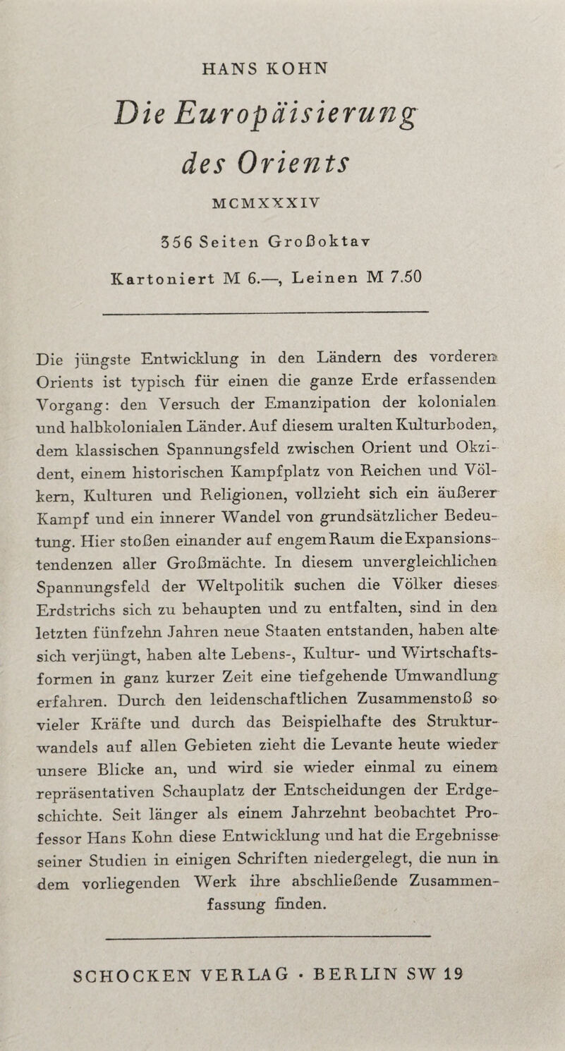 HANS KOHN Die Europäisierung des Orients MCMXXXIV 556 Seiten Großoktav Kartoniert M 6.—, Leinen M 7.50 Die jüngste Entwicklung in den Ländern des vorderen? Orients ist typisch für einen die ganze Erde erfassenden Vorgang: den Versuch der Emanzipation der kolonialen und halbkolonialen Länder. Auf diesem uralten Kulturboden, dem klassischen Spannungsfeld zwischen Orient und Okzi¬ dent, einem historischen Kampfplatz von Reichen und Völ¬ kern, Kulturen und Religionen, vollzieht sich ein äußerer Kampf und ein innerer Wandel von grundsätzlicher Bedeu¬ tung. Hier stoßen einander auf engem Raum die Expansions¬ tendenzen aller Großmächte. In diesem unvergleichlichen Spannungsfeld der Weltpolitik suchen die Völker dieses Erdstrichs sich zu behaupten und zu entfalten, sind in den letzten fünfzehn Jahren neue Staaten entstanden, haben alte sich verjüngt, haben alte Lebens-, Kultur- und Wirtschafts¬ formen in ganz kurzer Zeit eine tiefgehende Umwandlung erfahren. Durch den leidenschaftlichen Zusammenstoß so vieler Kräfte und durch das Beispielhafte des Struktur¬ wandels auf allen Gebieten zieht die Levante heute wieder unsere Blicke an, und wird sie wieder einmal zu einem repräsentativen Schauplatz der Entscheidungen der Erdge¬ schichte. Seit länger als einem Jahrzehnt beobachtet Pro¬ fessor Hans Kohn diese Entwicklung und hat die Ergebnisse seiner Studien in einigen Schriften niedergelegt, die mm in dem vorliegenden Werk ihre abschließende Zusammen¬ fassung finden.