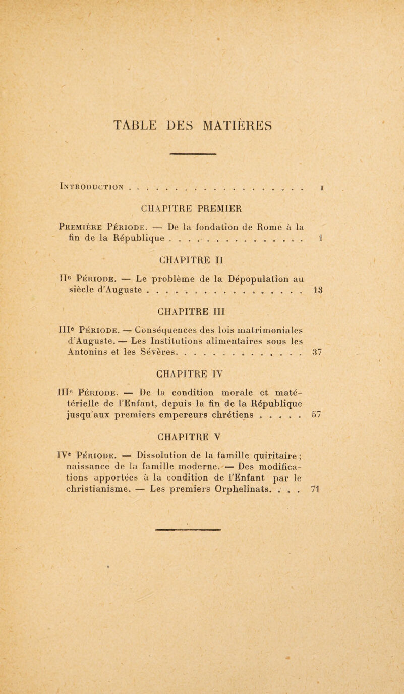 TABLE DES MATIÈRES INTRODUCTION CHAPITRE PREMIER Première Période. — De la fondation de Rome à la fin de la République.. CHAPITRE II IIe Période. — Le problème de la Dépopulation au siècle d'Auguste... CHAPITRE III IIIe Période. — Conséquences des lois matrimoniales d’Auguste.— Les Institutions alimentaires sous les Antonins et les Sévères. CHAPITRE 1Y IIIe Période. — De la condition morale et maté- térielle de l’Enfant, depuis la fin de la République jusqu’aux premiers empereurs chrétiens. CHAPITRE Y IVe Période. — Dissolution de la famille quiritaire ; naissance de la famille moderne. — Des modifica¬ tions apportées à la condition de l'Enfant par le christianisme. — Les premiers Orphelinats. . . .